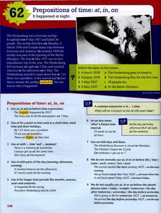 $2 Prepositions of time: at, in, on
It happened at night.
T h e H i n d e n b u r g w a s a G e r m a n airship.
It exploded o n 6 M a y 1937 a n d k i l l e d 36
people. T h e airship first flew o n M o n d a y , 4
M a r c h 1936 a n d it m a d e m a n y trips between
G e r m a n y a n d A m e r i c a . I n s u m m e r 1936 the
airship w a s part o f the o p e n i n g o f the B e r l i n
O l y m p i c s . T h e trip i n M a y 1937 w a s its first
transatlantic trip o f the year. T h e H i n d e n b u r g
left G e r m a n y at night o n 3 M a y a n d reached
A m e r i c a i n the afternoon o n 6 M a y . T h e
H i n d e n b u r g started to c o m e d o w n but at 7.25
there w a s a p r o b l e m . A fire started a n d i n less
than a minute the airship ( § 2 5 f f i S 3 - N o one
k n o w s w h y it happened.
Match the dates to the events:
1 4 March 1936 a The Hindenburg goes to America.
O 2 Summer 1936 b The Hindenburg flies for the first time.
3 3 May 1 9 3 7 c 36 people die.
4 6 May 1 9 3 7 d At the Berlin Olympics.
3fr E
£ PZ q i :SJ3MSUV
Prepositions of time: at, in, on
1 Use at, in and on before time expressions.
The tragedy happened in 1937.
The story was in all the newspapers on 7 May.
2 Use at for a point in time such as a clock time, meal
time and short holidays.
At 7.25 there was a problem.
I'll see you at breakfast.
There are flights at New Year.
3 Use at w i t h t i m e ' a n d m o m e n t ' .
There is a meeting at lunchtime.
I always get up at the same time.
She's busy at the moment.
4 Use in with parts of the day (morning, afternoon,
evening).
It reached America in the afternoon.
It's much cooler in the evening.
5 Use in for longer time periods like months, seasons,
years and centuries.
it happened in the spring.
President Hindenburg died in 2934.
148
A common expression is in...'s time.
What will air transport be like in 100years' time?
In can also mean
'after' a future time
interval.
I'll speak to you in
an hour.
in the day, on Friday
afternoon B U T at night,
at the weekend
Use on with days and dates.
The Hindenburg Museum is closed on Mondays.
The Olympics began on 15July.
On weekdays, I get up at 7.
W e do not normally use at, in or on before this / that /
some I each / every / last / next.
The airship landed the next evening. N O T . . . in the next
evening.
We go home every New Year. N O T . . . at every New Year.
It will finish next Friday. N O T . . . on next Friday.
W e do not usually use at, in or on before the adverb
phrases later / today / tonight / tomorrow / the day
after tomorrow / yesterday / the day before yesterday.
We're going to Berlin tomorrow. N O T . . . on tomorrow.
He arrived the day before yesterday. N O T . . . on the day
before yesterday.
 
