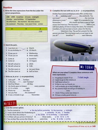 Practice
A Write the t i m e expressions f r o m the box under t h e
correct prepositions.
2i00 1999 breakfast 22 June midnight
Monday your birthday 13 September
the afternoon the moment the rainy season
the weekend Thursday t w o years'time winter
on in at
2:00
D C o m p l e t e t h e t e x t w i t h on, in, at or - (= no preposition).
Airship Tours (www.airshiptours.net) offers airship trips
1
ON, weekdays and 2
the weekends. You
can t r a v e l 3
any s e a s o n , 4
the morning,
afternoon or even 5
night. It's a wonderful trip.
R e m e m b e r , 6
this month we have a special flight
across San Francisco. The trip starts 7
9:00 so you
will have plenty o f time to enjoy the views. For romantic
travellers, it's not too late to book a place for the trip
8
Valentine's Day. The perfect present for the
person you love! This trip leaves early so we hope to see
you a l l 9
b r e a k f a s t 1 0
next February.
B Match the pairs.
1 1 was born on • ^ a March.
2 It's my birthday in — - b 10 March.
3 I'll see you in a Wednesday.
4 I'll see you on b three weeks.
5 Come at a lunchtime.
6 Come on b 15 August.
7 We left school in a 2010.
8 We left school at b 5:00.
9 The film starts in a ten past three.
10 The film starts at b half an hour.
C Write on, in, at or - (= no preposition).
1 I play golf On Sundays.
2 Is the play — next Tuesday?
3 She'll be fifteen 26 May.
4 My family goes to Greece every summer.
5 It's 11 o'clock night.
6 Phoneme t w o days.
7 Are you free this weekend?
8 It was a mistake to go November.
MY TURN!
1 W h a t are your plans? C o m p l e t e these sentences w i t h
t i m e expressions.
1 I'm going to watch T V at 7 o'clock, tonujnt
2 I want to go to the cinema at
3 I will leave school in
4 I'd like to see my friends on
5 I will probably go to bed tonight at
6 M y parents hope we will go on holiday in
time.
think I'll buy some new shoes in7 I
8 I'll have a really good time on
| Circle the correct option.
| 1 The fire started at a the day before yesterday b the morning c midnight
I 2 I read a book about the Hindenburg on a yesterday b July c Tuesday
3 He first flew the airship in a the 1930s b his birthday c last month
' 4 A: W h e n will you arrive in America? B: three weeks. a O n b In c At
I 5 Two airships flew across the Atlantic same time. a the b in the c at the
Hrs t • • • • • • • • • • * • • • • • • • • • • • • • • • • • • • • • • • • • • • • • • • • • • • • • • • • • • • • • • •
3
S qt7 E
£ 3
Z 3X : S J 9 A A S U E jT.saxXw
P r e p o s i t i o n s o f t i m e : at, in, on 149
 