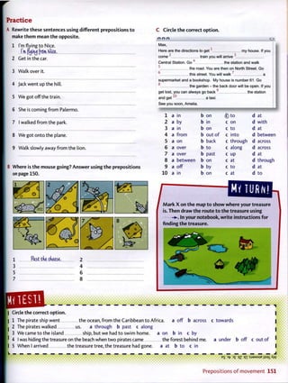 Practice
A Rewrite these sentences using different prepositions to
make them mean the opposite.
1 I'm flying to Nice.
I'm. fujiri^ from. K)ice.
2 Get in the car.
3 Walk over it.
4 Jack went up the hill.
5 We got off the train.
6 She is coming from Palermo.
7 I walked from the park.
8 We got onto the plane.
9 Walk slowly away from the lion.
B Where is the mouse going? Answer using the prepositions
on page 150.
1 Past tde cfieese. 2
3 4
5 6
7 8
C Circle the correct option.
e e e c
Max,
Here are the directions to get1
my house. If you
come '' train you will arrive 3
Central Station. Go4
the station and walk
5
the road. You are then on North Street. Go
6
this street. You will walk 7
a
supermarket and a bookshop. My house is number 61. Go
o
the garden - the back door will be open. If you
Q
get lost, you can always go back the station
and get a taxi.
See you soon, Amelia.
1 a in b on © t o d at
2 a by b in c on d with
3 a in b on c to d at
4 a from b out o f c into d between
5 a on b back c through d across
6 a over b to c along d across
7 a over b past c up d at
8 a between b on c at d through
9 a off b by c to d at
10 a in b on c at d to
amEHamMark X on the map to show where your treasure
is. Then draw the route to the treasure using
In your notebook, write instructions for
finding the treasure.
1
HI TEST.
a off b across c towards
| Circle the correct option.
1 The pirate ship went the ocean, from the Caribbean to Africa.
2 The pirates walked us. a through b past c along
3 We came to the island ship, but we had to swim home, a on b in c by
4 I was hiding the treasure on the beach when two pirates came the forest behind me
5 When I arrived the treasure tree, the treasure had gone. a at b to c in
a under b off c out of
P r e p o s i t i o n s o f m o v e m e n t 151
• •••••• <
 