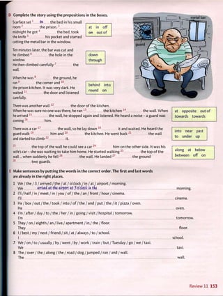 at in off
e n out o f
D Complete the story using the prepositions in the boxes.
Scarface s a t 1
O H t h e bed in his small
r o o m 2
the p r i s o n . 3
midnight he g o t 4
the bed, took
the k n i f e 5
his pocket and started
cutting the metal bar in the window.
Ten minutes later, the bar was cut and
he climbed 6
the hole in the
window.
He then climbed carefully 7
the
wall.
When he w a s 8
the ground, he
ran9
the corner and 1 0
the prison kitchen. It was very dark. He
waited 1 1
the door and listened
carefully.
down
through
behind into
round on 3?
There was another w a l l 1 2
the door o f the kitchen.
When he was sure no one was there, he ran 1 3
the kitchen 1 4
the wall. W h e n
he arrived 1 5
the wall, he stopped again and listened. He heard a noise - a guard was
coming1 6
him.
There was a c a r 1 7
the wall, so he lay down 1 8
it and waited. He heard the
guard w a l k 1 9
him and 2 0
the kitchen. He went back 2 1
the wall
and started to climb 2 2
it.
2 3
the top o f the wall he could see a c a r 2 4
him on the other side. It was his
wife's car - she was waiting to take him home. He started walking 2 5
the top o f the
wall... when suddenly he f e l l 2 6
the wall. He landed 2 7
the ground
two guards.
at opposite out of
towards towards
into near past
to under up
28
along at below
between off on
E Make sentences by putting t h e w o r d s in t h e correct order. T h e first and last w o r d s
are already in t h e right places.
1 We / the / 3 / arrived / the / at / o'clock / i n / at / airport / morning.
We arrived at the airport at 3 o'clock in. tne morning.
2 I'll / half / in / meet / in / you / o f / t h e / an / front / hour/ cinema.
I'll cinema.
3 He / box / out / the / took / into / o f / the / and / put / the / it / pizza / oven.
He oven.
4 I'm / after/ day / t o / t h e / her / in / going /visit / hospital / tomorrow.
I'm tomorrow.
5 They / on / eighth / an / live / apartment / in / the /floor.
They floor.
6 I / best / my / next / friend / sit / at / always / to / school.
I school.
7 We / on / t o / usually / by / went / b y / w o r k /train / but /Tuesday / go / we / t a x i .
We taxi.
8 The / over / the / along / the / road / dog /jumped / ran / and / wall.
The wall.
Review 11 153
 