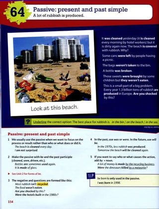 '64 Passive: present and past simple
A lot of rubbish is produced.
It w a s c l e a n e d yesterday (it is c l e a n e d
every m o r n i n g by hotel workers) but it
is dirty again now. T h e beach is c o v e r e d
w i t h rubbish. Why?
S o m e cans w e r e left by people having
a picnic.
T h e bags w e r e n ' t t a k e n to the bin.
A bottle w a s b r o k e n .
T h o s e sweets w e r e b r o u g h t by some
children but t h e y w e r e n ' t e a t e n .
This is a small part of a big problem.
Every year 1.3 billion tons of rubbish are
p r o d u c e d in Europe. A r e y o u s h o c k e d
by this?
L o o k a t t h i s b e a c h .
O Underline the correct option: The best place for rubbish is in the bin / on the beach / in the sea.
Passive: present and past simple
1 W e usually use the passive when w e want to focus on the
process or result rather than who or what does or did it.
The beach is cleaned every day.
I am not surprised.
2 Make the passive with be and the past participle
(cleaned, seen, driven, etc.).
Bottles are sometimes used again.
It is made of glass.
• See Unit 2 for forms of be.
3 The negative and questions are formed like this:
Most rubbish isn't recycled.
The food wasn't eaten.
Are you shocked by this?
Were the hotels built in the 1980s?
4 In the past, use was or were. In the future, use will
be.
In the 1970s, less rubbish was produced.
Tomorrow the beach will be cleaned again.
5 If you want to say who or what causes the action,
add by + noun.
A lot of money is made by the recycling business.
Were the dinosaurs killed by a meteorite?
be born is only used in the passive.
/ was born in 1998.
154
 