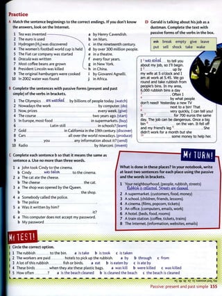 Practice
Match t h e sentence beginnings t o t h e correct endings. I f you don't k n o w
the answers, look on t h e Internet.
1 Tea was invented
2 The euro is used
3 Hydrogen (H2 ) was discovered
4 The women's football world cup is held
5 The Fiat car company was started
6 Dracula was written
7 Most coffee beans are grown
8 President Lincoln was killed
9 The original hamburgers were cooked
10 In 2002 water was found J
by Henry Cavendish,
on Mars.
in the nineteenth century,
by over 3 0 0 million people,
in a theatre,
every four years,
in N e w York,
in China.
by Giovanni Agnelli,
in Africa.
D Gerald is talking about his j o b as a
d u s t m a n . C o m p l e t e t h e t e x t w i t h
passive f o r m s o f t h e verbs in t h e box.
ask break empty give leave
put sell shock take wake
B Complete t h e sentences w i t h passive f o r m s (present and past
simple) o f t h e verbs in brackets.
1 The Olympics are watered by billions o f people today, (watch)
2 Nowadays the work by computer, (do)
3 Now, prizes every week, (give)
4 The course t w o years ago. (start)
5 In Europe, most food in supermarkets, (buy)
6 Latin still in schools? (learn)
7 Gold in California in the 19th century, (discover)
8 Cars all over the world nowadays, (produce)
9 you any information about it? (send)
Radio by Marconi, (invent)
A
I 1
was asked to tell you
about my job, so I'll begin.
I •• up by
my wife at 5 o'clock and I
am at work at 5.45. We go
round and take rubbish from
people's bins. In my area,
6,000 rubbish bins a day
3
Often I
4
by what people
don't need! Yesterday a new T V
5
next to a bin! That
6
very quickly, I can tell you!
I t 7
for 700 euros the same
day. T h e job can be dangerous. Once a big
bin 8
on the van. It fell off
and my friend's leg9
She
didn't work for a month but she
1 0
some money to help her.
10
Complete each sentence b so t h a t it means t h e same as
sentence a. U s e no more t h a n t h r e e w o r d s .
1 a John took Cindy to the cinema.
b Cindy was t a b u to the cinema.
2 a The cat ate the cheese.
b The cheese the cat.
3 a The shop was opened by the Queen.
b the shop.
4 a Somebody called the police.
b The police
5 a W a s it written by him?
b it?
6 a This computer does not accept my password,
b M y password
W h a t is done in these places? In your notebook, w r i t e
at least t w o sentences f o r each place using t h e passive
and t h e w o r d s in brackets.
1 Your neighbourhood, (people, rubbish, streets)
Cubbish is collected. Streets are cleaned.
2 A supermarket, (customers, food, money)
3 A school, (children, friends, lessons).
4 A cinema, (films, popcorn, tickets)
5 A n office, (computers, emails, work)
6 A hotel, (beds, food, rooms)
7 A train station, (coffee, tickets, trains)
8 T h e Internet, (information, websites, emails)
Circle t h e correct option.
1 The rubbish to the bin. a is take b is took c is taken
2 The workers are paid hotels to pick up the rubbish. a by b through c from
3 A lot o f this rubbish fish or birds. a eat b is eaten by c is ate by
4 These birds when they ate these plastic bags. a was kill b were killed c was killed
5 How often ? a is the beach cleaned b is cleaned the beach c the beach is cleaned I
Qfr <1£ E
? :sjaMSUE A'VV
Passive: p r e s e n t a n d past s i m p l e 155
 