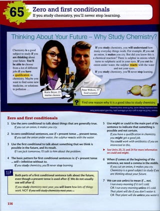 65 Zero and first conditionals
If you study chemistry, you'll never stop learning.
Thinking About Your Future - Why Study Chemistry?
Chemistry is a good
subject to study if you
are thinking about
your future. You'll
be able to choose
from a lot of different
jobs if you have
a qualification in
chemistry. Maybe you
want to find some new
medicine, or solutions
to pollution . . .
If you study chemistry, you will understand how
many everyday things work. For example, if you cut
an onion, it makes you cry. But did you know this is
a chemical reaction? There is sulphur in onions which
turns to sulphuric acid in your eyes. If you cut the
onion under water, the sulphur reacts with the water
and not your eyes.
If you study chemistry, you'll never stop learning.
Find one reason w h y it is a good idea to study chemistry.
•Smuiea] dois . 1 8 A 8 U ll.nox >|JOM sSujqj XepAjaAa Xuew
Moq p u E } S j a p u n | ] | M ro sqofiua.ia.mp_jo } 0 | e ja§ oj ajqe aq ]no M S M S U V
Zero and first conditionals
1 Use the zero conditional to talk about things that are generally true.
If you cut an onion, it makes you cry.
2 In zero conditional sentences, use if + present tense... present tense.
If you cut the onion under water, the sulphur reacts with the water.
3 Use the first conditional to talk about something that we think is
possible in the future, and its result.
If I see Jack tomorrow, I'll talk to him about the problem.
4 The basic pattern for first conditional sentences is: if + present tense
... will + infinitive without to.
If you study chemistry, you'll never stop learning.
Both parts of a first conditional sentence talk about the future,
even though a present tense is used after if. W e do not usually
use iv/7/ after if.
If you study chemistry next year, you will learn how lots of things
work. N O T If you will study chemistry next year,...
5 Use might or could in the main part of the
sentence to indicate that something is
possible and not certain.
If you have a qualification in chemistry,
you might get a good job.
You could work with antibiotics if you are
interested in this.
• See Units 20,21 and 24 for more information
on could and might.
6 W h e n if comes at the beginning of the
sentence, we need a comma in the middle.
If you cut an onion, it makes you cry.
Chemistry is a good subject to study if you
are thinking about your future.
7 W e can use unless to mean if... not.
I run every morning if it isn't cold.
O R / run every morning unless it's cold.
That plant will die if you don't water it.
O R That plant wilt die unless you water it.
156
 