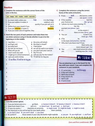 Practice
A Complete t h e sentences w i t h t h e correct f o r m s o f t h e
verbs in t h e box.
eat keep kill make melt not mix
1 Ice cream melts unless you keep it in the fridge.
2 If you put sulphur in water, it sulphuric acid.
3 Ice quickly if you put salt on it.
4 Chillies burn your mouth if you them.
5 If you put chlorine in water, it bacteria.
6 If you put water and oil together, they
B Match t h e t w o parts o f each sentence and m a k e t h e m into
one whole sentence using if. Decide w h e t h e r t o put / f a t t h e
beginning or in t h e middle.
I see Alice
you'll get cold
we study hard
the men do not leave
What will you do
I don't work very well
I might go to school tomorrow^
I give you some money
If I see Cilia, I'll till ker to rirujjoa.
the army will attack
the shop is closed?
I feel better
we will do well in our exams
you don't put your coat on
the T V is on
will you pay for the tickets?
I'll tell her to ring you
C o m p l e t e t h e sentences using t h e correct
f o r m s o f t h e verbs in brackets.
1 If you ptoti this button, water
CCItUJS out. (push / come)
2 If the weather bad this
year, food prices (be / go up)
3 I phone my mum every evening. If I
her, she
worried, (not phone / get)
4 If I to the airport, I
there on time, (drive / get)
5 You can to bed if you
tired, (go / feel)
6 If he he
in the team, (not practise / not be)
7 W h y don't you leave now? If you
there early, you
more relaxed, (get / be)
8 You very tired tomorrow unless
you working now. (be / stop)
/
MY TURN!
Y o u are planning t o go t o t h e beach for t h e
day w i t h your cousin. Copy and complete t h e
sentences in your notebook.
1 If I arrive late, kt'U be aigrtj
2 If the sun's shining,
3 We'll stay at home
4 If my cousin's ill,
5 We'll walk
6 If we're tired,
1ES1! V . V . ! . V
Circle t h e correct option.
1 If you put lemon juice on a go black. a banana it doesn't b banana, it doesn't c banana, it don't
2 Water boils faster if you salt in it. a doesn't put b won't put c don't put
3 If I pass my exams, I chemistry at university. a might study b might be study c might to study
4 The chemicals in cola will be bad for your teeth unless them carefully,
a you don't clean b you won't clean c you clean
5 Be careful! If those sweets in your cola, the bottle might explode. a you put b you might put c you'll put |
eg E £ oz qx:sjaMSUBj}S3iXw
Z e r o a n d first c o n d i t i o n a l s 157
 