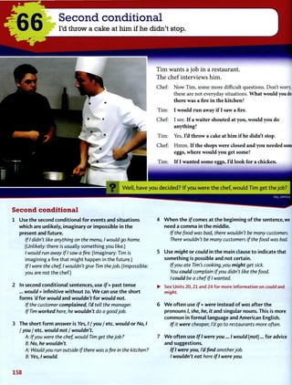 Second conditional
I'd throw a cake at him if he didn't stop.
Tim wants a job in a restaurant.
The chef interviews him.
Chef: N o w T i m , some more difficult questions. Don't worry,
these are not everyday situations. What would you doifl
there was a fire in the kitchen?
T i m : I would run away if I saw a fire.
Chef: I see. If a waiter shouted at you, would you do
anything?
T i m : Yes, I'd throw a cake at him if he didn't stop.
Chef: H m m . If the shops were closed and you needed some
eggs, where would you get some?
T i m : If I wanted some eggs, I'd look for a chicken.
Second conditional
1 Use the second conditional for events and situations
which are unlikely, imaginary or impossible in the
present and future.
If I didn't like anything on the menu, I would go home.
(Unlikely: there is usually something you like.)
/ would run away if I saw a fire. (Imaginary: Tim is
imagining a fire that might happen in the future.)
If I were the chef, I wouldn't give Tim the job. (Impossible:
you are not the chef.)
2 In second conditional sentences, use if + past tense
... would + infinitive without to. W e can use the short
forms'd for would and wouldn't for would not.
If the customer complained, I'd tell the manager.
If Tim worked here, he wouldn't do a good job.
3 The short form answer is Yes, 11 you / etc. would or No, I
I you I etc. would not / wouldn't.
If you were the chef, would Tim get the job?
No, he wouldn't.
Would you run outside if there was a pre in the kitchen?
Yes, I would.
W h e n the if comes at the beginning of the sentence, we
need a comma in the middle.
If the food was bad, there wouldn't be many customers.
There wouldn't be many customers if the food was bad.
Use might or could in the main clause to indicate that
something is possible and not certain.
If you ate Tim's cooking, you might get sick.
You could complain if you didn't like the food.
I could be a chef if I wanted.
See Units 20,21 and 24 for more information on could and
might.
W e often use if + were instead of was after the
pronouns /, she, he, it and singular nouns. This is more
common in formal language and American English.
If it were cheaper, I'd go to restaurants more often.
W e often use If I were you... I would (not)... for advice
and suggestions.
If I were you, I'd find another job.
I wouldn't eat here if I were you.
1 5 8
 