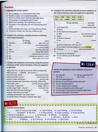 PracticeA Underline t h e correct o p t i o n .
1 She is walking/are walking down t h e street.
2 People is singing/are singing t o o loudly.
3 We isn't waiting/aren't waiting in the right place.
4 I am running/is running because I'm late.
5 Hello? Are I speaking/Am I speaking t o Lucy?
6 The guests is not enjoying /are not enjoying the party
much.
7 At the moment I am living/are living w i t h my friend.
8 /s that boy smiling/Are that boy smiling at me?
B Complete the sentences using t h e present continuous
of the verbs in brackets.
1 It's raining. (rain)
2 The baby is not crijituj now. (not cry)
3 We our holiday, (plan)
4 I t o school, (walk)
5 They very fast, (not run)
6 The cat some milk, (drink)
7 I a good time, (not have)
8 He a computer upstairs, (carry)
9 She hard today, (not work)
C Complete the telephone conversation using t h e present
continuous o f t h e verbs in brackets. Some are negatives
or questions.
'Hello, Dad. Yes, I'm still at the party. What's happening?
Well, everyone 1
i ddhdh^ (dance) but I2
(sit) on the sofa. Geoff (tell) some friends
about his holiday and he4
(show) t h e m the
pictures. Diego and Bianca5
(look) at t h e
pictures because they think they are boring. W h a t ? O h ,
that's Helen. S h e 6
(shout), she just speaks
very loudly. I'm glad she7
(sing) - she is a
terrible singer! Wait... Nicole 8
(come) in t h e
door. She looks O K now. Everyone 9
(smile).
Anyway, what about you, Dad? 1 0
(do)
anything interesting? I see. Great, t h e y 1 1
(bring) the food. I'm hungry! I'll phone later. Bye.'
D C o m p l e t e t h e sentences using t h e present continuous o f
t h e verbs in t h e box. Some are negatives or questions.
carry feel play stay study
talk t r y watch wear write
1
2
3
5
6
flrejjoa watcfvuuj this film?
I very well.
A: Be quiet! W e t o listen t o the radio!
B: Sorry.
A: M y team are losing again!
B: They very well this season.
Sarah, my red dress?
A: Where's Robert?
B: He a letter.
7 A: y o u
anything dangerous w i t h you, Sir?
B: No, there's nothing dangerous in my suitcase.
8 Everyone about her purple hair.
9 Alice
Economics at university?
10 A: Can I phone you at the hotel?
B: No, I there.
/ book using shortA n s w e r t h e questions in y o u r n o t e b o o k using short
answers.
1 Is it raining? 2 Are you watching TV?
Yes, i t is. Klo, I'm. w t .
3 Are you wearing jeans?
4 Are any o f your friends sitting near you?
5 Are you feeling hungry?
6 Is your mobile phone ringing?
7 Are you w r i t i n g this w i t h a black pen?
8 Is your watch / the clock showing the right time?
9 Are you listening t o any music?
| Circle the correct o p t i o n .
1 well, so I want t o stay in bed. a I amn't feeling b I aren't feeling
2 A: the guitar? B:Yes, he is. a Is Diego playing b Diego is playing
3 Everyone at the party a aredanceing b dancing c is dancing
4 A: Is Bianca wearing a yellow dress? B:Yes, a she wears b she are
5 Mark t o Monica. a isn't listening b not listening c don't listen
c I'm not feeling
c Is playing Diego
c she is
eg ~>y ->i E £ ox : s j 9 M 5 u e <&_ X
Present c o n t i n u o u s 1 5
 