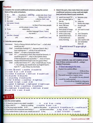 Practice
A Complete t h e second conditional sentences using t h e correct
forms o f the verbs in brackets.
1 If I k&t my phone, I would botj a new one. (lose / buy)
2 If you the race, you famous, (win / be)
3 If I really bad, I a doctor, (feel / see)
4 My sister to me if I it.
(not speak / break)
5 We to Mars if too many people
on this planet, (move / live)
6 If you more time, you
another language? (have / learn)
7 If I my name, I it.
(not like / change)
8 you away if you a wolf? (run / see)
B Circle t h e correct option.
Interviewer: You're a famous British chef but if you 1
„ . a chef, what
would you do?
I would play football if 12
... because I love it. But, I
love cooking too. 13
... all day if my wife let me.
W h e r e 4
... to open a restaurant next?
If 15
... a restaurant in Paris, that would be fantastic. It
would be great if 16
... shop in the markets there.
If that restaurant w a s successful, 17
... more in France.
People think British food is not very good. W h y ?
I really don't know. If I8
... why, I would tell you. If you
9
... my cooking, you would never say English food is
bad. If 11 0
... you, I'd buy my new book.
a were ® weren't c would be d wouldn't be
a could b can c will d would
a cooked b would cook c didn't cook d wouldn't cook
a do you like b did you like
c are you liking d would you like
a had b did have c would have d might have
a would b might c could d did
a opened b might open c might opened d might to open
a know b knew c would know d would knew
a might taste b wouldn't taste c didn't taste d tasted
a am b be c were d would
M a t c h t h e pairs, t h e n make t h e m into second
conditional sentences using could and might
(not) and w r i t e t h e m in your notebook.
Chef:
Interviewer:
Chef:
Interviewer:
Chef:
1
2
3
4
5
6
7
8
9
10
1 watch too much T V - ^ a become a pop
2 see a strange light in star
the sky b make my
3 have no friends family very angry
4 learn 7 0 0 new - c my eyes get
words today tired
5 find a book o f magic d not want to read
6 travel back in time it
7 write a pop song e visit Cleopatra
8 spend three hours f think it was a
in the bathroom spaceship
every morning g join a sports club
h not remember
them all
1 ((I watcked too miicfi W, ituj etjes mujdtjet
tired,
/In your notebook, copy and complete at least
f o u r o f these sentences w i t h If..., using a
c o m m a i f necessary.
1 If I found some moneij on trie street,
I'd give it to a police officer.
2 I'd fly to Peru.
3 1 might jump out o f the window.
4 The world would be a happier place
5 she wouldn't be very pleased.
6 I would be really worried
7 I'd invite all my friends to a big party.
8 1 couldn't get home.
• • • • • • • • • • • • • • •
! the correct option.
1 If I found an insect in my salad, I wouldn't it. a eat b ate c eating
2 I'd be a chef if I better at cooking. a would be b were c am
3 A: This soup tastes terrible. B: If" I speak to the waiter, a were you, I'd b would be you, I'd c would be you I'd
4 If the food in this restaurant were better, I eat here more often. a may b will c might
5 A: If a waiter threw a cake at you, would you eat it? B: No, a I don't b he didn't c I wouldn't
35 > f B £ qz ex :SJ9MSU6 isai AA/
S e c o n d c o n d i t i o n a l 159
 