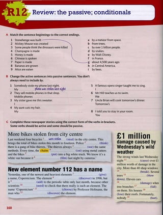 A M a t c h t h e sentence beginnings t o t h e correct endings.
1 Stonehenge was built-
2 Mickey Mouse was created
3 Some people think the dinosaurs were killed
4 Champagne is made
5 Honey is made
6 Chinese is spoken
7 Paper is made
8 Bananas are grown
9 Mice are eaten i
B Change t h e active sentences into passive sentences. Y o u don't
always need t o include by.
1 Somebody stole my phone last night.
My pdcne was stcUn, Last nidtit
2 They sell mobile phones in that shop.
Mobile phones
3 M y sister gave me this sweater.
I
4 M y aunt cuts my hair.
M y
by a meteor from space,
from trees.
by over 1 billion people.
by snakes.
by Walt Disney.
in France.
about 4,500 years ago.
in Central America,
by bees.
5 A famous opera singer taught me to sing.
I
6 M r Hill teaches us to swim.
W e
7 Uncle Brian will cook tomorrow's dinner.
Tomorrow's
8 I told you to stay in your room.
You
C Complete these newspaper stories using t h e correct f o r m o f t h e verbs in brackets.
Some verbs should be active and some should be passive.
More bikes stolen from city centre
Last weekend four bicycles 1
were Stolen (steal) i n the city centre. T h i s
brings the total of bikes stolen this month to fourteen. Police 2
(think)
there is a gang of bike thieves. ' T h e thieves always 3
(use) the same
methods. E v e r y time, the chains 4
(cut) using metal cutters
and the bikes 5
(put) into a big white truck. W e know it's a
white van because i t 6
(film) last night by cameras.'
-mm i 11 — M M — — — 1
^ ^ m 9 m m $ m m
m m m m m ^ m m
New element number 112 has a name
Yesterday, one o f the newest and heaviest elements 7
(give)
a name, Copernicium. T h e e l e m e n t 8
(discover) in 1996, but
i t 9
(add) to the periodic table only last month, because other
scientists 1 0
(need) to check that there really is such an element. T h e
name 'Copernicium' 1 1
(choose) b y Professor H o f m a n n , the
man w h o1 2
(discover) the element.
£1 million
damage caused by
Wednesday's wild
weather
T h e strong winds last Wednesday
n i g h t 1 3
(cause) over £1
million worth o f damage in the
city. M o r e than 4 0 shop windows
1 4
(break). Several
trees 1 5
(blow
down). Eleven cars
1 6
(damage) when
tree branches 1 7
(fall)
on them. S i x houses 1 8
(lose) their roofs. Fortunately,
nobody 1 9
(hurt).
160
 