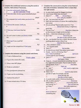D Complete t h e conditional sentences using t h e w o r d s in
brackets. A d d commas i f necessary.
1 If you (not understand), I (help) you.
If ^oa dent understand, lit kelp you.
2 If Mick (be) taller, he (be) a great basketball player.
If
player.
3 This computer (not work) unless you (turn) it on.
This
on.
4 If I (know) the answer, I (tell) you.
If
you.
5 If I (be) you, I (not wear) that hat.
If
hat.
6 You can't come in unless you (have) a ticket.
You
ticket.
7 Where (go) if you could fly?
Where
fly?
8 I might win the competition i f I (be) lucky.
I
lucky.
E Complete t h e sentences using t h e correct verb f o r m s .
1 If I met a Hollywood star,
I'd take a pkoto.
2 If I go to the cinema this week,
3 I'd buy a new M P 3 player
4 I'll take an umbrella if
5 If my grandparents phoned me,
6 If I got a car for my birthday,
7 I'd phone the police if
8 If I were invited onto a T V show,
F C o m p l e t e t h e conversation using t h e correct forms o f
t h e verbs in brackets. S o m e t i m e s t h e r e is more than
one right answer.
A: So what shall w e get for Maggie's birthday?
B: I don't know. W h a t does she want?
A: W e l l , if 1 1
knew (know) that, I
2
(not / ask) you, would I?
B: O K . . . but what does she like?
C: W e l l , she loves tennis, o f course. W e could buy her a
new racket.
A: Are you joking? They're really expensive. If w e
3
(have) more money, it might be a
good idea.
C: Yes, but if w e4
(buy) her a cheap one
on the Internet, it might not be too bad...
B: H m m ... I think she's already got a racket.
C: But if s h e 5
(have) t w o , she
6
(be able to) play with her sister.
B: N o . . . w e shouldn't buy her a racket. W e don't know
anything about rackets. W h a t if w e
7
(buy) her the wrong one...?
... like a children's racket...
... or a squash racket.
Yeah. I t 8
(be)terrible.
So what do you think? H o w about tennis balls?
Maybe ... but it's a bit boring. H o w9
(you / feel) if s o m e b o d y 1 0
(give) you
a tennis ball for your birthday?
A: W e l l , if 1 1 1
(be) a tennis player, I
1 2
(be) happy, I think.
B: Hang on ... I've just remembered something. You can
buy night-time tennis balls. They're made o f some
special plastic. If you 1 3
(hit) them,
t h e y 1 4
(light up).
C: Er... w h y 1 5
(she / want) a night-time
tennis ball?
B: W e l l , if she 1 6
(want) to play tennis
outside at night, for example, and she
(lose) the ball, she
(be able to) find it again.
A: It sounds really useful. I think w e should get it.
B: O K , so unless anyone 1 9
(have) any
better ideas, I2 0
(try) to buy one on
the Internet. If I2 1
(not can) find one,
or if they 2 2
(be) really expensive, I
2 3
(phone) you and we
2 4
1 7
1 8
(have to) think o f
something else.
R e v i e w 1 2 161
 
