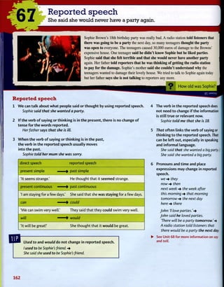 $7 Reported speech
She said she would never have a party again.
Sophie Brown's 18th birthday party was really bad. A radio station told listeners that
there was going to be a party the next day, so many teenagers thought the party
was open to everyone. The teenagers caused 30,000 euros of damage to the Browns'
expensive house. One teenager said he didn't know Sophie but he liked parties.
Sophie said that she felt terrible and that she would never have another party
again. Her father told reporters that he was thinking of getting the radio station
to pay for the damage. Sophie's mother said she couldn't understand why the
teenagers wanted to damage their lovely house. We tried to talk to Sophie again today
but her father says she is not talking to reporters any more.
Reported speech
1 We can talk about what people said or thought by using reported speech.
Sophie said that she wanted a party.
2 If the verb of saying or thinking is in the present, there is no change of
tense for the words reported.
Her father says that she is ill.
3 When the verb of saying or thinking is in the past,
the verb in the reported speech usually moves
into the past.
Sophie told her mum she was sorry.
direct speech reported speech
present simple ]• past simple
'It seems strange.' He thought that it seemed strange.
present continuous ]• past continuous
'1 am staying for a few days.' She said that she was staying for a few days.
can 1• could
'We can swim very well.' They said that they could swim very well.
will i• would
'It will be great!' She thought that it would be great.
Used to and would do not change in reported speech.
/ used to be Sophie's friend. -*
She said she used to be Sophie's friend.
How old was Sophie? •
9X jaMSuy
The verb in the reported speech does
not need to change if the information
is still true or relevant now.
Sophie told me that she is 18.
That often links the verb of saying or
thinking to the reported speech. That
can be left out, especially in speaking
and informal language.
She said that she wanted a big party. /
She said she wanted a big party.
Pronouns and time and place
expressions may change in reported
speech.
we -* they
now -* then
next week -* the week after
this morning -* that morning
tomorrow -* the next day
here -* there
John: 7 love parties.'-*
John said he loved parties.
'There will be a party tomorrow.'-*
A radio station told listeners that
there would be a party the next day.
See Unit 68 for more information on say
and tell.
162
 