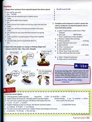 P r a c t i c e
A Change these sentences from reported speech into direct speech.
1 Jim said he was tired.
Jim: I nvtired.'
2 Cathy said she wanted to go to Sophie's party.
Cathy:
3 Jim said he didn't know Sophie.
Jim:
4 Cathy told Jim that Sophie was having a party the next day.
Cathy:
5 Cathy also said that everyone was invited to the party.
Cathy:
6 Jim said that he was surprised that everyone was going.
Jim:
7 Cathy said that it would be great if they went together.
Cathy:
8 Jim told Cathy that he would think about it.
Jim:
B Report what the people are saying or thinking. Begin each
sentence with He / She / They said / thought.
i f^> ^T^i 7 7. f l have a lot of
1 'Its my ball!] 2 ^ 3 J w o r k t o d o
I need
"<gj> ^ f?fM
<
I'm not answering
your question!
1 f(e said it was (vis bait.
2
3
4
5
6
C Complete each sentence b so that it means the
same as sentence a in reported speech. Use no
more than three words.
1 a John: 'I come from a small town in New
Zealand.'
b John said that de came
from a small town in New Zealand.
2 a Felicity:'I need it this morning.'
b Felicity said she morning.
3 a John: 'We have a lot to do.'
b John told her a lot to do.
4 a Alice:'! am busy now.'
b Alice said that she
5 a Olive: 'Gary, I'll go next week.'
b Olive told Gary that she would
after.
6 a Mike:'I'll phone tomorrow.'
b Mike said he would phone
MV T U R N !
It was the morning after Sophie's party. Mr and
Mrs Brown came home and found the house in
a mess. What did they think and say? Write six
sentences in reported speech in your notebook.
Example: Mr Srswrv thought de was fiaviruj
a bad dream..
• • • • • * • • • • • •
" ""-•-fiMMfr"'"
• •••••••••••
Circle the correct option.
1 'I like big parties': Sophie says she big parties. a likes b would like c liked
2 'Sophie will be 18 tomorrow': The radio station said that Sophie 18 the next day. a was b would be
3 'You can't have a party next year': Mr Brown told Sophie that she have a party the next year.
a won't b can't c couldn't
4 'Sophie's helping to clean our house': Mrs Brown said that Sophie to clean their house.
a is helping b helped c was helping
5 'I'll come to your party tomorrow': Sophie's friend said she'd go to her party
a tomorrow b this day c the next day
c will be
og a^- D£ qz EX : S J S M S U E
i l S 3
l ^ W
Reported speech 163
 