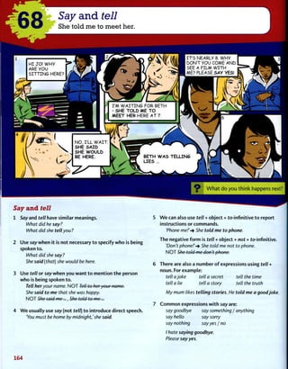 68 Say and tell
She told me to meet her.
HI JO! WHY
ARE YOU
SITTING HERE?
I ITS NEARLY 8. WHY
DON'T YOU COME AND
SEE A FILM WITH
I ME? PLEASE SAY YES!
I'M WAITING FOR BETH
- SHE TOLD ME TO
MEET HER HERE AT 7.
NO, I'LL WAIT. ^ k i
SHE SAID V 
SHE WOULD
BE HERE. BETH WAS TELLING
LIES ...
Say and tell
1 Say and tell have similar meanings.
What did he say?
What did she tell you?
2 Use say when it is not necessary to specify who is being
spoken to.
What did she say?
She said (that) she would be here.
3 Use tell or say when you want to mention the person
who is being spoken to.
Tell her your name. NOT Tell to heryour name.
She said to me that she was happy.
NOT She said me..., She told to me...
4 We usually use say (not tell) to introduce direct speech.
You must be home by midnight,'she said.
O What do you think happens next?
5 We can also use tell + object + to-infinitive to report
instructions or commands.
'Phone me!'-* She told me to phone.
The negative form is tell + object + not + to-infinitive.
'Don't phone!'She told me not to phone.
NOT She told me don't phone-.
6 There are also a number of expressions using tell +
noun. For example:
tell ajoke tell a secret tell the time
tell a lie tell a story tell the truth
My mum likes telling stories. He told me a good joke.
7 Common expressions with say are:
say goodbye say something / anything
say hello c
<™tnm/
say nothing
say sorry
sayyes / no
I hate saying goodbye.
Please say yes.
164
 