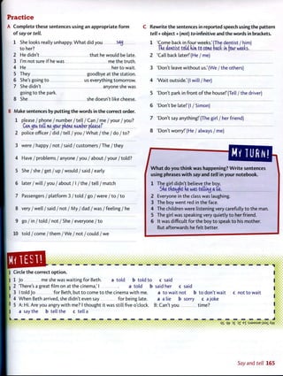 Practice
A Complete these sentences using an appropriate form
of say or tell.
1 She looks really unhappy. What did you SftjJ
to her?
2 He didn't that he would be late.
3 I'm not sure if he was me the truth.
4 He her to wait.
5 They goodbye at the station.
6 She's going to us everything tomorrow.
7 She didn't anyone she was
going to the park.
8 She she doesn't like cheese.
B Make sentences by putting the words in the correct order.
1 please / phone / number / tell / Can / me / your / you?
Canjoa tdl me^car pftone namber pteasef
2 police officer / did / tell / you / What / the / do / to?
3 were / happy / not / said / customers / The / they
4 Have / problems / anyone / you / about / your / told?
5 She / she / get / up / would / said / early
6 later / will / you / about / I / the / tell / match
7 Passengers / platform 3 / told / go / were / to / to
8 very / well / said / not / My / dad /was /feeling / he
9 go / in/told / not / She / everyone/to
10 told / come / them / We / not / could / we
C Rewrite the sentences in reported speech using the pattern
tell + object + (not) to-infinitive and the words in brackets.
1 'Come back in four weeks.'(The dentist / him)
Tke dentist tdd dim to come back in (oar weeb.
2 'Call back later!' (He /me)
3 'Don't leave without us.' (We / the others)
4 'Wait outside.'(I will/her)
5 'Don't park in front of the house!'(Tell / the driver)
6 'Don't be late!'(I / Simon)
7 'Don't say anything!'(The girl / her friend)
8 'Don't worry!' (He / always / me)
/ W h a t do you think was happening? Write sentences
using phrases with say and tell in your notebook.
1 The girl didn't believe the boy.
Sde tdoa^dt de was teltiruj a tie.
2 Everyone in the class was laughing.
3 The boy went red in the face.
4 The children were listening very carefully to the man.
5 The girl was speaking very quietly to her friend.
6 It was difficult for the boy to speak to his mother.
But afterwards he felt better.
i • • • • • ( *••••••**•••• •_• • • • • • • • • •»• *
Circle the correct option.
1 Jo me she was waiting for Beth. a told b told to
2 'There's a great film on at the cinema,'I a told b
3 I told Jo for Beth, but to come to the cinema with me.
4 When Beth arrived, she didn't even say for being late.
5 A: Hi. Are you angry with me? I thought it was still five o'clock,
a say the b tell the c tell a
c said
said her c said
a to wait not b to don't wait
a a lie b sorry c a joke
B: Can't you time?
c not to wait
i
ft
»•••••<
• • • • • • • • • ••• • • • • • • • • • • • • * • • • • • * • • • • • *•••••* •% • •*»% qt7 3
£ 3
Z E
T " S J 9 M S U E jisai Aw
Say and te// 165
 
