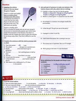 Practice
A Underline the relative
clauses in this text about
the game of squash.
Squash is a racket sport which
bovs in a London school
invented in the 19th century.
It is played by two players in
a court that has four walls.
Players hit the ball around
the walls of the court. The
ball travels very quickly.
Squash is a healthy sport
but it is not good for people who are not very strong! It
has become an internationally popular sport which many
people think should be in the Olympics. But there is a
problem with this. People who come to watch the matches
do not always enjoy them. They find it difficult to see the
ball!
B Complete the sentences with the relative pronoun who
or which.
1 That's the woman who | saw.
2 The school she goes to is outside town.
3 People arrive late have to go to
Reception.
4 The train he's catching leaves in half an
hour.
5 The man lives there is an actor.
6 I've just seen the woman stole your bag!
7 Is that the book your teacher told you
about?
8 Who Wants to be a Millionaire?'is a TV show
is very popular.
C Join each pair of sentences to make one sentence. Use
relative clauses with who, which, that (or nothing).
1 A spade is a thing. You use it to dig the garden.
f) spade is a tdiiuj wrack / tUt^jcu. ase to di<j tfie^arden.
. f) spade is a tkiry ^cu. ase to duj tke^arden.
2 Matkot is a beach game. It is played all over the world.
3 An ecologist is a scientist. An ecologist studies the
environment.
4 Is that the girl? The girl you saw at the party?
QB9B-
5 A penguin is a bird. It can't fly.
6 I don't know the doctor. He is coming to see you.
7 The actress was in Superman. She is on TV tonight.
8 We're going to the hotel. It's near the beach.
[BIB,id thines in vourWrite definitions for the people and things in your
notebook.
1 a sunflower is a flower whick^rows very tail.
2 Neighbours 3 A musician
4 A chef 5 A telescope
6 An astronaut 7 Friends
8 A dinosaur 9 A ring
10 A knife
> • • •
Circle the correct option. I
1 There are often eight players in ajai-alai game. a what play b that plays c who play |
2 The most important things are very strong arms and good eyes. I
a that you need them b you need c which you need them
3 The first player seven points is the winner. a what gets b gets c who gets
4 The balls are made of rubber. a that they use b they use them c which they use them I
5 Avery high ball down near the back wall is called a chula. a it comes b which comes c which it comes |
qg e-fc D £ qz ?l : S J 8 M S U E jjsax Aw
Defining relative clauses 167
 