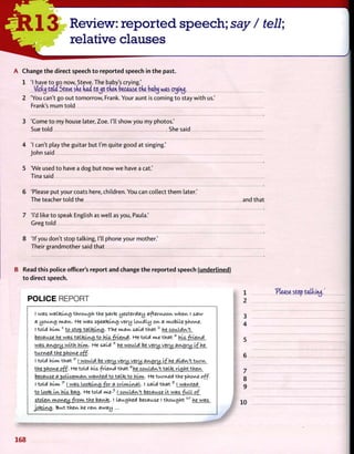 13 Review: reported speech; say / tell;
relative clauses
A Change the direct speech to reported speech in the past.
1 'I have to go now, Steve. The baby's crying.'
Vicky tout Steve ske fiad to^o then because the baby was cryiiuj.
2 'You can't go out tomorrow, Frank. Your aunt is coming to stay with us.'
Frank's mum told
3 'Come to my house later, Zoe. I'll show you my photos.'
Sue told She said
4 'I can't play the guitar but I'm quite good at singing.'
John said
5 'We used to have a dog but now we have a cat.'
Tina said
6 'Please put your coats here, children. You can collect them later.'
The teacher told the and that
7 'I'd like to speak English as well as you, Paula.'
Greg told
8 'If you don't stop talking, I'll phone your mother.'
Their grandmother said that
B Read this police officer's report and change the reported speech (underlined)
to direct speech.
POLICE REPORT
I was walteing through the parte yesterday afternoon when I saw
a young m a n . He was. speateing very loudly on a mobile phone.
I told h i m . 1
to stop t a l k i n g . The m a n said t h a t 2
he couldn't
because he was t a l k i n g to his friend, He told me t h a t 3
his friend
was, am^ry with him,. He said 4
he would be very very angry i f he
turned the phone off.
I told him t h a t 5
I would be very very very avu^ri^ If he didn't t u r n
the phone off. He told his friend that fe
he couldn't talte ric^ht then
because a policeman wanted to talte to him. He tunned the phone off.
I told h i m . T
I was lootei-ng for a criminal. I said that s
I wanted
to loote i n his bacy He told me-9
I couldn't because it was full of
stolen money from the bante. I laughed because I t h o u g h t ± 0
he was
jotelng. "&ut then he r a n away ...
1 'Please stop tatlatuj,
2
3
4
5
6
7
8
9
10
168
 