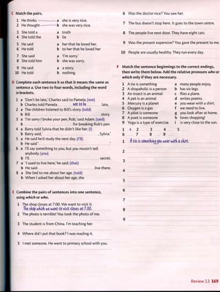 C Match the pairs.
1 He thinks a she is very nice.
2 He thought b she was very nice.
3 She told a a truth
4 She told the b lie
5 He said a her that he loved her.
6 He told b to her that he loved her
7 She said a 'I'm sorry.'
8 She told him b she was sorry.
9 He said a a story.
10 He told b nothing.
D Complete each sentence b so that it means the same as
sentence a. Use two to four words, including the word
in brackets.
1 a 'Don't be late,'Charles said to Pamela, (not)
b Charles told Pamela not to be late.
2 a The children listened to Bill's story, (told)
b Bill story.
3 a Tm sorry I broke your pen, Rob,'said Adam, (said)
b for breaking Rob's pen.
4 a Barry told Sylvia that he didn't like her. (I)
b Barry said,' , Sylvia.'
5 a He said he'd study the next day. (I'll)
b He said' .'
6 a I'll say something to you, but you mustn't tell
anybody, (you)
b I'll secret.
7 a 'I used to live here,'he said, (that)
b He said live there.
8 a She lied to me about her age. (told)
b When I asked her about her age, she
E Combine the pairs of sentences into one sentence,
using which or who.
1 The shop closes at 7.00. We want to visit it.
The shop which we want to visit closes at 7.00.
2 The photo is terrible! You took the photo of me.
3 The student is from China. I'm teaching her.
4 Where did I put that book? I was reading it.
5 I met someone. He went to primary school with you.
6 Was the doctor nice? You saw her.
7 The bus doesn't stop here. It goes to the town centre.
8 The people live next door. They have eight cats.
9 Was the present expensive? You gave the present to me.
10 People are usually healthy. They run every day.
Match the sentence beginnings to the correct endings,
then write them below. Add the relative pronouns who or
which only if they are necessary.
1
2
3
4
5
6
7
8
9
1
6
Atie is something
A shopaholic is a person
An insect is an animal
A pet is an animal
Mercury is a planet
Oxygen is a gas
A pilot is someone
A poet is someone
Yoga is a type of exercise
many people enjoy.
has six legs.
flies a plane.
writes poems.
you wear with a shirt.
we need to live.
you look after at home.
loves shopping!
is very close to the sun.
2
7
3
8
4
9
1 f) tie is something^joa wear with a shirt.
2
3
4
5
6
7
8
9
Review 13 169
 