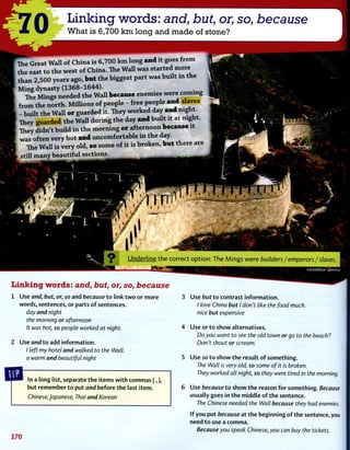 0 Linking words: and, but, or, so, because
What is 6,700 km long and made of stone?
The Great Wall of China is 6,700 k m long a n d it goes from
the east to the west of China. The Wall was started more
than 2,500 years ago, b u t the biggest part was built m the
Ming dynasty ( 1 3 6 8 - 1 6 4 4 ) .
The Mings needed the Wall because enemies were coming
from the north. MiUions of people - free people a n d slaves
- built the Wall o r guarded it. They worked day a n d night.
They guarded the Wall during the day a n d built it at night.
They didn't build i n the morning o r afternoon because it
was often very hot a n d uncomfortable i n the day.
The Wall is very old, so some of it is broken, b u t there are
still many beautiful sections.
i i >
lirii i i '
" i n .
M r
1
Underline the correct option: The Mings were builders/emperors/slaves.
Linking words: and, but, or, so, because
1 Use and, but, or, so and because to link two or more
words, sentences, or parts of sentences.
day and night
the morning or afternoon
It was hot, so people worked at night.
2 Use and to add information.
/ left my hotel and walked to the Wall,
a warm and beautiful night
In a long list, separate the items with commas (,),
but remember to put and before the last item.
Chinese,Japanese, Thai and Korean
170
3 Use but to contrast information.
/ love China but I don't like the food much,
nice but expensive
4 Use orto show alternatives.
Do you want to see the old town or go to the beach?
Don't shout or scream.
5 Use so to show the result of something.
The Wall is very old, so some of it is broken.
They worked all night, so they were tired in the morning.
6 Use because to show the reason for something. Because
usually goes in the middle of the sentence.
The Chinese needed the Wall because they had enemies.
If you put because at the beginning of the sentence, you
need to use a comma.
Because you speak Chinese, you can buy the tickets.
 