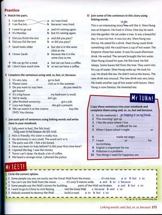 Practice
A Match the pairs.
1 I sat down
2 I ran five km,-
3 I want to go out
4 It's Monday
5 Did you finish the test
6 Did you fail the test
7 Sarah looks older
8 I know Sarah
9 We can go for a meal
10 I don't have much time
a so I was tired,
b because I was tired.
a and it's raining again,
b but it's raining again.
a and did you pass?
b or did you pass?
a but she is in the same
class as me.
b because she is in the
same class as me.
a but we can have a coffee,
b or we can have a coffee.
B Complete the sentences using and, so, but, or, because.
1 It's very late, S O g o to bed.
2 Please come visit us in the summer.
3 Do you want to stay here do you need to
get home?
4 It's a big house my bedroom is small.
5 We're ready, let's go.
6 John finished university got a job.
7 Lucy was happy she got a present.
8 We can watch it at the cinema buy the
DVD You choose.
C Join each pair of sentences using linking words and write
them in your notebook.
1 Sally went to bed. She felt tired.
Salty went to bid because she felt tired.
Felix is friendly. His sister is really nice.
My dictionary is very small. The word isn't in it.
The party was OK. I felt a bit bored.
Have you been to Italy before? Is this your first time here?
I opened the bag. I saw the money.
Trevor can't sleep. He drank a lot of coffee.
We heard a strange noise. I phoned the police.
D Join some of the sentences in this story using
linking words.
so^joa
This is an interesting storyPVeu will like it. Shen-Nung
was an Emperor. He lived in China. One day he went
into the garden. He sat under a tree. It was a beautiful
day. It was too hot. It was too dry. Shen-Nung was
thirsty. He asked for a drink. Shen-Nung could drink
something cold. He could have a cup of hot water. The
Emperor chose hot water. It was his usual afternoon
drink. He waited. The servant brought the hot water.
Shen-Nung closed his eyes. He felt tired. He felt
sleepy. Some leaves fell from the tree. They went into
his cup of water. Shen-Nung woke up. He took his
cup. He drank the tea. He didn't notice the leaves. The
new drink was unusual. The new drink was very tasty.
He made another cup of hot water with leaves. Shen-
Nung is now famous. He invented tea.
Copy these sentences into your notebook and
complete them using and, or, so, but and because.
At the weekends I JO sdoppiruj or see nuj friends
This morning I got up
I like the place where I live
4 is difficult for me
5 When I leave school I might or
1
2
3
6 made me angry
7 I want or
my birthday.
English is important for me
Pollution is a problem
for
8
9
10 Two things I need for happiness are
1ES1!
I Circle the correct option.
| 1 Some people say you can easily see the Great Wall from the moon, it's not true. but
2 You can't see the Wall from the moon it's only 9 metres wide. a and b so
3 Some people use the Wall's stones for building, parts of the Wall are broken.
4 I want to goto China to visit Beijing visit the Great Wall. a because b and
5 Nobody wanted to destroy the Wall build a road. a or b but c so
a or b
c because
a and b but
c so
c so
c so
_ _ _ _ _ _ J
B
S W 3
£ J
Z q i : S J S M S U E j } S 3 ] _ Aw
• » • • • I • • • • • I
Linking words: and, but, or, so, because 171
 