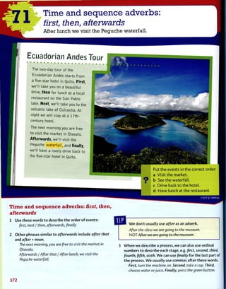 1 Time and sequence adverbs:
first, then, afterwards
After lunch we visit the Peguche waterfall.
E c u a d o r i a n A n d e s T o u r
The two-day tour of the
Ecuadorian Andes starts from
a five-star hotel in Quito. First,
we'll take you on a beautiful
drive, then for lunch at a local
restaurant on the San Pablo
lake. Next, we'll take you to the
volcanic lake of Cuicocha. At
night we will stay at a 17th-
century hotel.
The next morning you are free
to visit the market in Otavalo.
Afterwards, we'll visit the
Peguche waterfall, and finally,
we'll have a lovely drive back to
the five-star hotel in Quito.
Put the events in the correct order:
a Visit the market,
b See the waterfall,
c Drive back to the hotel,
d Have lunch at the restaurant.
3 'q 'E 'p J9MSUV
Time and sequence adverbs: first, then,
afterwards
1 Use these words to describe the order of events:
first, next / then, afterwards, finally
2 Other phrases similar to afterwards include after that
and after + noun.
The next morning, you are free to visit the market in
Otavalo.
Afterwards / After that / After lunch, we visit the
Peguche waterfall.
We don't usually use after as an adverb.
After the class we are going to the museum.
NOT After we arc going to the museum.
When we describe a process, we can also use ordinal
numbers to describe each stage, e.g. first, second, third,
fourth, fifth, sixth. We can use finally for the last part of
the process. We usually use commas after these words.
First, turn the machine on. Second, take a cup. Third,
choose water orjuice. Finally, press the green button.
172
 