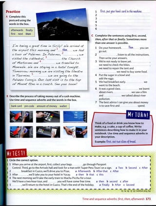 Practice
A Complete this
postcard using the
words in the box.
afterwards finally
first - next then
Xs*i having ajteat H/yte. in Sici/y! &Oe attlved at
the ait pott this ^rotnina and ^ then had
2
f< tout of Pcjet/yio. Tin Pa/et/yjo^ , toe
3
Visited the cathedtaj', t/?e Church
4
of Mattotana and toe ttave//ed to
Montea/e. 6<Je ate staying in a /note/ tonight.
To/nottoto /yjotnincj toe ate visiting the theatte
m '/aot/yfina. ^ toe ate cjoincj to the
PaJazzo Cotvaja. Oat /ast visit is to the top
of Mount Etna in a Coach- See you Soon!
B Describe the process of taking money out of a cash machine.
Use time and sequence adverbs and the words in the box.
bank card pin code amount of money wallet
1 . first, pat^cur bank card in the machine.
2
3
4
5
6
Complete the sentences using first, second,
then, after that or finally. Sometimes more
than one answer is possible.
1 Do your homework. Then you can
go out.
2 , listen to all the instructions.
Then write your answers.
3 We're not ready to leave yet. ,
we need to check the bikes. ,
we need to repair the tent and
we need to buy some food.
4 Put the sugar in a bowl and
add the eggs.
5 We had breakfast early. we
went to the beach.
6 It was a good class we learnt
about rivers. we saw a film
and we talked about river
pollution.
7 The best advice I can give you about money
is to save first and spend.
Think of a food or drink you know how to
make, e.g. a cake, a cup of coffee. Write
sentences describing how to make it in your
notebook. Use time and sequence adverbs in
your description.
Example: first, cat tw6 slices cf bread.
Circle the correct option.
1 When you arrive at the airport, first, collect your bags , go through Passport
Control. Third, go to the Arrivals hall and look for a man with 'Super Peru Tours' on a sign, a Two
2 breakfast in Cuzco, we'll drive you to Pisac. a Afterwards b After that c After
3 After .we'll take you to your hotel in Yucay. a then b that c this
4 The next morning we'll take the early train to Machu Picchu for a tour.
We'll have a two-hour tour, and you will have some free time.
5 .we'll return to the hotel in Cuzco. That's the end of the holiday.
a then b second c
a Finally b After
b Second c After
after
c Second
— —
B
S B
1 7 ~>Z q i : S J 3 M S U E |iS9iAw
Time and sequence adverbs: first, then, afterwards 173
 