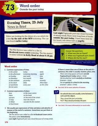 Word order
Outside the port today
E v e n i n g T i m e s , 2 5 J u l y
N e w s i n B r i e f
Police are looking for the driver of a car which hit
a tree by the side of the M79 motorway. The car
was found earlier today.
Last night Fogmouth port was closed because
of strong winds.There were long lines of trucks
outside the port today. I have been here for
ten hours,' one driver told us angrily.
The Fire Service was called to afirein
Rexbrook town centre yesterday Thefirestarted
in some rubbish in Kelly Road at about 9.10 p m
Word order
1 Common expressions of time:
in the winter
in the afternoon
on Sunday
on Mondays
at the moment
at 9 o'clock
at lunchtime
for ten years
today
tomorrow morning
next week
last month
yesterday
daily
every year
early
again
now
then
recently
these days
at this time
Answer the questions.
1 When was the car found?
• 2 When was Fogmouth port closed?
3 Where did the fire start?
UMOj >|oojqxay u peoy A]|a>| u qsiqqru
aujos uj £ j q § ! U jse| z Aepo} jsjijea  : S J 3 M S U V
If there is more than one of these at the end of a
sentence, the order is usually: manner, place, time.
There were long queues of trucks outside
Fogmouth port today, (place + time)
She brushed her teeth carefully at bedtime.
(manner + time)
He ran quickly to school in the morning.
(manner + place + time)
• See Unit 56 for more adverbs of manner.
2 Common expressions of place:
here
there
upstairs
in Italy
in Milan
in Ford Street
in the town centre
at the bank
at the end of the street
near the church
outside the fire station
An adverb does not usually come between a
verb and the object.
They closed the port yesterday.
NOT They closed yesterday the port.
• See Unit 1 for more information on word order.
We usually put expressions of time and place and adverbs of
manner at the end of a sentence. Sometimes we put them at
the beginning.
The Fire Service was called to a fire in Rexbrook town centre.
The police came immediately.
Last night Fogmouth port was closed because of strong winds.
176
 