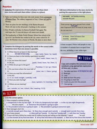 A Underline the expressions of time and place in these short
news stories and mark them either t (time) or p (place).
1 Police are looking for three men who stole money from a restaurant
in^Market Place. The robbery happened at Tony's Diner at 8 pnA>n
Monday.
2 There are plans for new buildings at the Barton Hospital.
Work will start on the old people's buildings in the summer.
3 Rory Wright could play for Barton Football Club again. The
club hopes the 23-year-old player will return next month.
4 The headteacher of Stoke Fields Primary School has retired at the
age of 65. Ian Fletcher has worked at the city centre school for 18
years. Mr Fletcher owns a house in Florida. He plans to move there.
C Add more information to the news stories by
putting the expressions in the right places.
1
last week on Sunday evening
outside the port
B Complete the dialogues by putting the words in the correct order.
Sometimes more than one answer is possible.
1 A: What time do we leave in the morning?
B: (Oe need to leave eartij. (we / early / leave / to / need)
2 A: Have you been to the holiday apartment recently?
B: Yes, (last / week / there / was / I)
3 A: Do you know this town?
B: Oh yes, (years / lived / have / for / here /1)
4 A: When do you go to the gym?
B: (Tuesdays/ I / on/go/there)
5 A: Do you know where the town hall is?
B: (now / am / I / there / going)
6 A: Have you read the information?
B: No, but
(I / it / at / look/ tonight / carefully / will)
7 A: Have you seen my bag?
B: (was / upstairs / it / morning/this)
8 A: Where are we meeting?
B:
(are / outside / at / we / school / the / meeting / 9.15)
QQSfl.
Three young men were r.escued from a boat
last weet
near Fogmouth por^The boat hit large rocks.
No one was hurt.
at home from St Francis Zoo
recently yesterday
A bear escaped. Police told people to stay.
A number of animals have escaped from
the zoo, including a rare white tiger.
Copy and complete the sentences in your
notebook using appropriate expressions
of time and / or place.
1 The baby was born at the hospital last nyfit
2 Buses go
3 I was
4 Shall we have the party ?
5 I'm going to meet her
6 Could you give him the present ?
7 I love going
— — — — — — — — — — — — — — — — — — — — — — — — — — — — i
Circle the correct option.
1 Police stopped a woman driving
a dangerously in the city last night b in the city dangerously last night c in the city last night dangerously
2 the new airport. a Tomorrow the president is going to open
b The president tomorrow is going to open c The president is going to tomorrow open
3 Most teenagers don't do
a outside enough sport these days b these days enough sport outside c enough sport outside these days
4 Lynn Green played a chess well last Tuesday b chess last Tuesday well c well chess last Tuesday
5 13-year-old Harry White has made over £1 million buying and selling on the Internet. 'I spend ,' he said. I
a at the moment all my free time there b all my free time there at the moment c there all my free time at the moment I
q5 Ef 3£ ?z B
T :sJ3/wsue jisai Ayv
Word order 177
 
