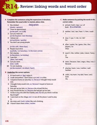 A Complete the sentences using the expressions in brackets.
Remember the usual order is: manner, place, time.
1 She climbed sfowty Upstairs
(slowly / upstairs)
2 I have an appointment
(in the park / at 11.00)
3 Can you meet me
(at the hospital / next Monday)
4 I always eat
(at lunchtime / quickly)
5 You don't see young people
(in this cafe / these days)
6 People must drive
(carefully / on Saturdays / in the town centre)
7 He's staying
(in Barcelona / on holiday)
8 I saw him
(here / last week)
9 Can you swim
(now / well)
10 I'm not studying
(at the moment / at school / hard)
B Underline the correct options.
1 It's hard work or/but I enjoy it.
2 I walk everywhere. I don't have a car and/or a bike.
3 I stayed at home on Saturday so/because I thought Andy would
visit.
4 I thought Andy would visit, so/because I stayed at home on
Saturday.
5 Amy got up too late, so/because she missed the bus.
6 Amy missed the bus so/because she had got up too late.
7 I'd like to buy this shirt for Charlie, and/but do you think it will be
big enough?
8 I went back to the village and/or saw all the places I used to play
in.
9 My sister and I both/either like rock climbing.
10 I haven't been there either/neither.
C Make sentences by putting the words in the
correct order.
1 arrived / both / late / us / of
Both of us arrived late.
2 neither / nor / see / hear / I / him / could
I
3 stay / I / go / I / do / or / do?
Do
4 after/ spoke / he /game /the/the /
players / to
After
5 wasn't / the / either / joke / clever / funny /
or
The
6 were / because / late / angry / they / was /1
Because
7 playing /team /was /neither /well
Neither
8 colds / my mum / my dad / have / and /
both
My
178
 