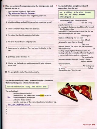Make one sentence from each pair using the linking words: and,
because, but, or, so.
1 They sat down. She asked their names.
Tketj sat down and she asked tneir names.
2 My computer is very slow now. I'm getting a new one.
3 Would you like a sandwich? Have you had something to eat?
4 I need some new shoes. These are really old.
5 I've joined the club. I'll get tickets half-price.
6 He loves music. He can't sing very well.
7 Laura agreed to help them. They had been kind to her in the
past.
8 Just knock on the door! Go in!
9 I'll give you the book at school tomorrow. I'll bring it to your
house later.
10 I'm going to the party. I have to leave early.
F Complete the text using the words and
expressions from the box.
and at midnight at the school because
both but but finally in 1989
in New England so
The film Dead Poets Society was made
1
in M i It is still a very
popular teen movie2
its message is that a man should think for himself.
The film takes place3
in the 1950s. The main characters in the film are
new schoolboys Neil and Todd
4
a new English
teacher, Mr Keating. The two boys
5
have difficult
fathers who want them to do well
6
.They soon
become friends. The school and the parents are
very traditional,7
Mr
Keating is a young free-thinking teacher. Mr
Keating helps the boys to be different. They form
a poetry club which meets to read poems
8
The headteacher
becomes worried about Mr Keating's classes,
9
he tells the new
teacher to leave.
1 0
Mr Keating has
to agree,1:
he has
changed the boys' lives forever.
Put the sentences in the correct order and complete them with
the time and sequence adverbs from the box.
after five or ten minutes finally first second then
The perfect lunch.
, cut into pieces and enjoy!
, put the bread and cheese back in the oven at 180° C.
first , warm some broad in the oven.
, put some cheese on top.
, take the toast out of the oven and put some tomato on top.
1 first, warm some bread in the oven.
2
3
4
5
Review 14 179
 