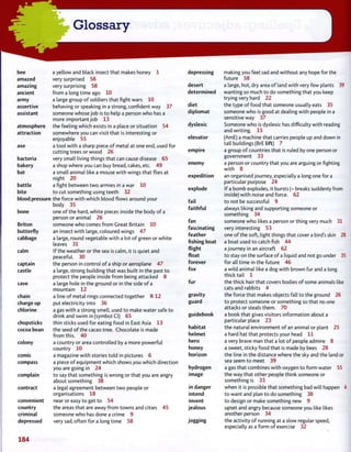 bee a yellow and black insect that makes honey 1
amazed very surprised 58
amazing very surprising 58
ancient from a long time ago 10
army a large group of soldiers that fight wars 10
assertive behaving or speaking in a strong, confident way 37
assistant someone whose job is to help a person who has a
more important job 13
atmosphere the feeling which exists in a place or situation 54
attraction somewhere you can visit that is interesting or
enjoyable 55
axe a tool with a sharp piece of metal at one end, used for
cutting trees or wood 26
bacteria very small living things that can cause disease 65
bakery a shop where you can buy bread, cakes, etc. 49
bat a small animal like a mouse with wings that flies at
night 20
battle a fight between two armies in a war 10
bite to cut something using teeth 32
blood pressure the force with which blood flows around your
body 35
bone one of the hard, white pieces inside the body of a
person or animal 26
Briton someone who comes from Great Britain 10
butterfly an insect with large, coloured wings 47
cabbage a large, round vegetable with a lot of green or whitecabbage
leaves 3 1
calm If the weather or the sea is calm, it is quiet and
peaceful. 30
captain the person in control of a ship or aeroplane 47
castle a large, strong building that was built in the past to
protect the people inside from being attacked 8
cave a large hole in the ground or in the side of a
mountain 12
chain a line of metal rings connected together R 1 2
charge up put electricity into 36
chlorine a gas with a strong smell, used to make water safe to
drink and swim in (symbol CI) 65
chopsticks thin sticks used for eating food in East Asia 13
cocoa bean the seed of the cacao tree. Chocolate is made
from this. 40
colony a country or area controlled by a more powerful
country 10
comic a magazine with stories told in pictures 6
compass a piece of equipment which shows you which direction
you are going in 24
complain to say that something is wrong or that you are angry
about something 38
contract a legal agreement between two people or
organisations 18
convenient near or easy to get to 54
country the areas that are away from towns and cities 45
criminal someone who has done a crime 9
depressed very sad, often for a longtime 58
depressing making you feel sad and without any hope for the
future 58
desert a large, hot, dry area of land with very few plants 39
determined wanting so much to do something that you keep
trying very hard 22
diet the type of food that someone usually eats 35
diplomat someone who is good at dealing with people in a
sensitive way 37
dyslexic Someone who is dyslexic has difficulty with reading
and writing. 15
elevator (AmE) a machine that carries people up and down in
tall buildings (BrE lift) 7
empire a group of countries that is ruled by one person or
government 33
enemy a person or country that you are arguing or fighting
with 8
expedition an organised journey, especially a long one for a
particular purpose 24
explode If a bomb explodes, it bursts (= breaks suddenly from
inside) with noise and force. 62
fail to not be successful 9
faithful always liking and supporting someone or
something 34
fan someone who likes a person or thing very much 31
fascinating very interesting 53
feather one of the soft, light things that cover a bird's skin 28
fishing boat a boat used to catch fish 44
flight a journey in an aircraft 62
float to stay on the surface of a liquid and not go under 35
forever for all time in the future 46
fox a wild animal like a dog with brown fur and a long
thick tail 1
fur the thick hair that covers bodies of some animals like
cats and rabbits 4
gravity the force that makes objects fall to the ground 26
guard to protect someone or something so that no one
attacks or steals them. 70
guidebook a book that gives visitors information about a
particular place 23
habitat the natural environment of an animal or plant 25
helmet a hard hat that protects your head 11
hero a very brave man that a lot of people admire 8
honey a sweet, sticky food that is made by bees 28
horizon the line in the distance where the sky and the land or
sea seem to meet 39
hydrogen a gas that combines with oxygen to form water 55
image the way that other people think someone or
something is 33
in danger when it is possible that something bad will happen 4
intend to want and plan to do something 38
invent to design or make something new 9
jealous upset and angry because someone you like likes
another person 34
jogging the activity of running at a slow regular speed,
especially as a form of exercise 32
184
 