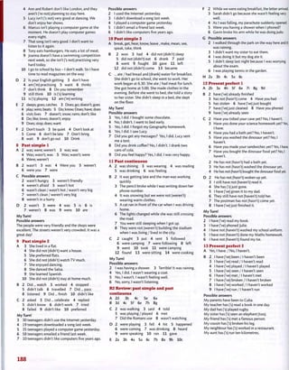 4 Ann and Robert don't like London, and they
aren't ('re not) planning to stay here.
5 Lucy isn't fs not) very good at dancing. We
don't enjoy her shows.
6 Marcus isn't playing a computer game at the
moment. He doesn't play computer games
every night.
7 That song isn't very good. I don't want to
listen to it again.
8 Tony eats hamburgers. He eats a lot of meat.
9 Joanna doesn't have a swimming competition
next week, so she isn't fs not) practising very
hard today.
10 I go to school by bus - I don't walk. So I have
time to read magazines on the way.
D 2 Is your English getting 3 don't have
4 am fm) practising 5 want 6 thinks
7 don't think 8 Do you remember
9 still think 10 is fs) learning
11 is fs) playing 12 am fm) writing
E 2 sleeps; goes; catches 3 Does; go; doesn't; goes
4 play; wins; beats 5 Do; know; Does; have; does
6 visit; lives 7 doesn't; snow; rains; don't; like
8 Do; like; loves; doesn't; enjoy
9 Does; stop; does; want
F 2 Don't touch 3 be quiet 4 Don't look at
5 Come 6 don't be late 7 Don't bring
8 wait 9 don't go out 10 Drink
8 Past simple 1
A 2 was; were; weren't 3 was; was
4 Was; wasn't; was 5 Was; wasn't; were
6 Were; weren't
B 2 wasn't 3 was 4 Were you 5 weren't
6 were you 7 were
C Possible answers
2 wasn't hungry 3 weren't friendly
4 weren't afraid 5 wasn't hot
6 wasn't clean / wasn't hot / wasn't very big
7 weren't clean/weren't very big
8 weren't in a hurry
D 2 wasn't 3 were 4 was 5 is 6 is
7 weren't 8 was 9 were 10 are
My Turn!
Possible answers
The people were very friendly and the shops were
excellent. The streets weren't very crowded. It was a
great day!
9 Past simple 2
A 3 She lived in a flat.
4 She did not (didn't) want a house.
5 She preferred flats.
6 She did not (didn't) watch TV much.
7 She enjoyed dancing.
8 She danced the Salsa.
9 She learned Spanish.
10 She did not (didn't) stay at home much.
B 2 Did... watch 3 worked 4 stopped
5 didn't talk 6 travelled 7 Did... pass
8 listened 9 Did... finish 10 didn't like
C 2 asked 3 Did... celebrate 4 replied
5 didn't know 6 didn't work 7 tried
8 failed 9 didn't like 10 preferred
My Turn!
3 30 teenagers didn't use the Internet yesterday.
4 19 teenagers downloaded a song last week.
5 35 teenagers played a computer game yesterday.
6 58 teenagers emailed a friend last week.
7 10 teenagers didn't like computers five years ago.
Possible answers
2 I used the Internet yesterday.
3 I didn't download a song last week.
4 I played a computer game yesterday.
5 I didn't email a friend last week.
6 I didn't like computers five years ago.
10 Past simple 3
A break, get, hear, know, leave , make, mean, see,
speak, take, think
B 2 won 3 had 4 did not (didn't) sleep
5 did not (didn't) eat 6 drank 7 paid
8 went 9 fought 10 gave 11 left
12 did not (didn't) come 13 became
C ... ate / had bread and (drank) water for breakfast.
She didn't go to school, she went to work. Her
work began at 6.30. She ate / had meat for lunch.
She got home at 5.00. She made clothes in the
evening. Before she went to bed, she told a story
to her sister. She didn't sleep in a bed, she slept
on the floor.
My Turn!
Possible answers
3 Yes, I did. I bought some chocolate.
4 No, I didn't. I went to bed early.
5 Yes, I did. I forgot my Geography homework.
6 Yes, I did. I saw Lucy.
7 Did you get any messages? Yes, I did. Lucy sent
me a text.
8 Did you drink coffee? No, I didn't. I drank two
cans of cola.
9 Did you feel happy? Yes, I did. I was very happy.
11 Past continuous
A 2 was shining 3 was wearing 4 was reading
5 was drinking 6 was feeling
B 2 It was getting late and the man was working
quickly.
3 The pencil broke while I was writing down her
phone number.
4 It was snowing but we were not (weren't)
wearing warm clothes.
5 A cat ran in front of the car when I was driving
home.
6 The lights changed while she was still crossing
the road.
7 You were still sleeping when 1 got up.
8 They were not (weren't) building the stadium
when I was living / lived in the city.
C 2 caught 3 put 4 sent 5 followed
6 were camping 7 were following 8 left
9 went 10 took 11 were camping
12 found 13 were sitting 14 were cooking
My Turn!
Possible answers
2 I was having a shower. 3 Terrible! It was raining.
4 Yes, I did. I wasn't wearing a coat.
5 No, I wasn't. I wasn't feeling well.
6 No, sorry, I wasn't listening.
R2 Review: past simple and past
continuous
A 2d 3b 4c 5e 6a
B 3d 4c 5f 6e 7h 8g
C 2 was walking 3 said 4 told
5 was playing / played 6 met
7 Did the Romans use 8 wasn't watching
D 2 were playing 3 fell 4 hit 5 happened
6 were coming 7 was drinking 8 heard
9 were speaking 10 ran 11 gave
E 2a 3b 4a 5a 6c 7b 8a 9b 10c
F 2 While we were eating breakfast, the letter arrived.
3 Sarah didn't go because she wasn't feeling very
well.
4 As I was falling, my parachute suddenly opened.
5 Were you having a shower when I phoned?
6 Gavin broke his arm while he was doing judo.
G Possible answers
2 I walked through the park on the way here and it
was raining.
3 I didn't want my sister to eat them.
4 I was doing it but my dog ate it.
5 I didn't sleep last night because I was worrying
about the exam.
6 I was playing tennis in the garden.
H 2a 3b 4c 5a 6c
12 Present perfect 1
A 2b 3a 4h 5f 6e 7i 8g 9d
B 2 have fve) already finished
3 has not (hasn't) come 4 Have you had
5 has stolen 6 have fve) just bought
7 have fve) just cleaned 8 Have you phoned
9 have fve) already seen
C 2 Have you tidied your cave yet? No, I haven't.
3 Have you done your science homework yet? Yes,
I have.
4 Have you had a bath yet? No, I haven't.
5 Have you washed the dinosaur yet? No, I
haven't.
6 Have you made your sandwiches yet? Yes, I have,
7 Have you bought the dinosaur food yet? No, I
haven't.
2 He has not (hasn't) had a bath yet.
3 He has not (hasn't) washed the dinosaur yet.
4 He has not (hasn't) bought the dinosaur food yet.
D 2 He has not (hasn't) woken up yet.
3 I still have not (haven't) read it.
4 She has fs) just gone.
5 I have fve) given it to my dad.
6 They still have not (haven't) told her.
7 The postman has not (hasn't) come yet.
8 I have fve) just finished it.
My Turn!
Possible answers
2 I have fve) read my book.
3 I have fve) phoned Julie.
4 I have not (haven't) washed my school uniform.
5 I have not (haven't) done my Maths homework.
6 I have not (haven't) found my tie.
13 Present perfect 2
A Yes, I have. / No, I haven't.
B 2 I have fve) been / I haven't been
3 I have fve) read /1 haven't read
4 I have fve) played / I haven't played
5 I have fve) seen /1 haven't seen
6 I have fve) met / I haven't met
7 I have fve) broken / I haven't broken
8 I have fve) worked / I haven't worked
9 I have fve) run / I haven't run
Possible answers
My parents have been to Cuba.
My teacher has fs) read a book in one day.
My dad has fs) played rugby.
My sister has fs) seen an elephant (too).
My friend has fs) met a famous person.
My cousin has fs) broken his leg.
My neighbour has fs) worked in a restaurant.
My aunt has fs) run ten kilometres.
188
 