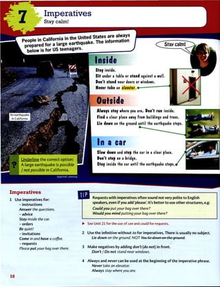 7 Imperatives
Stay calm!
below is for US teenagers.
Inside
C^Stay calm!
V
• An earthquake
1 in California
H
H Underline the correct option:
9 A large earthquake is possible
1 / not possible in California.
aiqissod jaMsuy
Stay inside.
Sit under a table or stand against a wall.
Don't stand near doors or windows.
Never take an elevator.
Outside
Always stay where you are. Don't run inside.
Find a clear place away from buildings and trees
Lie down on the ground until the earthquake stops
In acar
Slow down and stop the car in a clear place.
Don't stop on a bridge.
Stay inside the car until the earthquake stops.
ImperativesUse imperatives for:
- instructions
Answer the questions.
- advice
Stay inside the car.
- orders
Be quiet!
- invitations
Come in and have a coffee.
- requests
Please put your bag over there.
Requests with imperatives often sound not very polite to English
speakers, even if you add 'please'. It's better to use other structures, e.g:
Could you put your bag over there?
Would you mind putting your bag over there ?
• See Unit 21 for the use o f can and could for requests.
2 Use the infinitive without to for imperatives. There is usually no subject.
Lie down on the ground. N O T You lie down on the ground-.
3 Make negatives by adding don't (do not) in front.
Don't I Do not stand near windows.
4 Always and never can be used at the beginning of the imperative phrase.
Never take an elevator.
Always stay where you are.
1 8
 