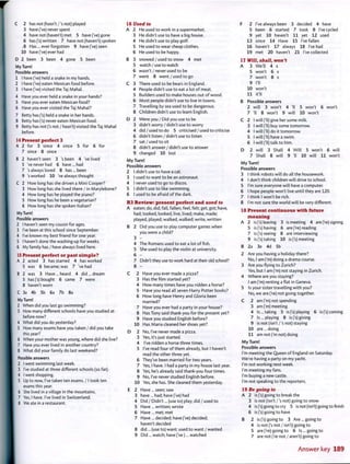 C 2 has not (hasn't /'s not) played
3 have(Ve)never spent
4 have not (haven't) met 5 have (Ve) gone
6 has fs) written 7 have not (haven't) spoken
,8 Has... ever forgotten 9 have fve) seen
10 have fve)ever had
D 2 been 3 been 4 gone 5 been
My Turn!
Possible answers
1 I have fve) held a snake in my hands.
2 I have fve) eaten Mexican food before.
3 I have fve) visited the Taj Mahal.
4 Have you ever held a snake in your hands?
5 Have you ever eaten Mexican food?
6 Have you ever visited the Taj Mahal?
7 Betty has fs) held a snake in her hands.
8 Betty has fs) never eaten Mexican food.
9 Betty has not fs not / hasn't) visited the Taj Mahal
before.
14 Present perfect 3
A 2 for 3 since 4 since 5 for 6 for
7 since 8 since
B 2 haven't seen 3 's been 4 've lived
5 've never had 6 have ... had
7 's always loved 8 has... been
9 's worked 10 've always thought
C 2 How long has she driven a Mini Cooper?
3 How long has she lived there / in Marylebone?
4 How long has he played the piano?
5 How long has he been a vegetarian?
6 How long has she spoken Italian?
My Turn!
Possible answers
2 I haven't seen my cousin for ages.
3 I've been at this school since September.
4 I've known my best friend for one year.
5 I haven't done the washing-up for weeks.
6 My family has / have always lived here.
15 Present perfect or past simple?
A 2 acted 3 has starred 4 has worked
5 was 6 became; was 7 've had
B 2 was 3 Have ... heard 4 did ... dream
5 has fs) bought 6 came 7 were
8 haven't worn
C 3a 4b 5b 6a 7b 8a
My Turn!
2 When did you last go swimming?
3 How many different schools have you studied at
before now?
4 What did you do yesterday?
5 How many exams have you taken / did you take
this year?
6 When your mother was young, where did she live?
7 Have you ever lived in another country?
8 What did your family do last weekend?
Possible answers
2 I went swimming last week.
3 I've studied at three different schools (so far).
4 I went shopping.
5 Up to now, I've taken ten exams. / I took ten
exams this year.
6 She lived in a village in the mountains.
7 Yes, I have. I've lived in Switzerland.
8 We ate in a restaurant.
16 Used to
A 2 He used to work in a supermarket.
3 He didn't use to have a big house.
4 He didn't use to play golf.
5 He used to wear cheap clothes.
6 He used to be happy.
B 3 snowed / used to snow 4 met
5 watch / use to watch
6 wasn't / never used to be
7 went 8 went / used to go
C 3 There used to be bears in England.
4 People didn't use to eat a lot of meat.
5 Builders used to make houses out of wood.
6 Most people didn't use to live in towns.
7 Travelling by sea used to be dangerous.
8 Children didn't use to learn English.
D 2 Were you / Did you use to be
3 didn't worry / didn't use to worry
4 did/used to do 5 criticised / used to criticise
6 didn't listen / didn't use to listen
7 sat / used to sit
8 didn't answer / didn't use to answer
9 changed 10 lost
My Turn!
Possible answers
2 I didn't use to have a cat.
3 I used to want to be an astronaut.
4 I never used to go to discos.
5 I didn't use to like swimming.
6 I used to be afraid of the dark.
R3 Review: present perfect and used to
A eaten; do, did; fall, fallen; feel, felt; get, got; have,
had; looked, looked; live, lived; make, made;
played, played; walked, walked; write, written
B 2 Did you use to play computer games when
you were a child?
3 -
4 The Romans used to eat a lot of fish.
5 She used to play the violin at university.
6 -
7 Didn't they use to work hard at their old school?
8 -
C 2 Have you ever made a pizza?
3 Has the film started yet?
4 How many times have you ridden a horse?
5 Have you read all seven Harry Potter books?
6 How long have Henry and Gloria been
married?
7 Have you ever had a party in your house?
8 Has Tony said thank-you for the present yet?
9 Have you studied English before?
10 Has Maria cleaned her shoes yet?
D 2 No, I've never made a pizza.
3 Yes, it'sjust started.
4 I've ridden a horse three times.
5 I've read four of them already, but I haven't
read the other three yet.
6 They've been married for two years.
7 Yes, I have. I had a party in my house last year.
8 Yes, he's already said thank-you four times.
9 No, I've never studied English before.
10 Yes, she has. She cleaned them yesterday.
E 2 Have ... seen; saw
3 have... had; have fve) had
4 Did / Didn't... (use to) play; did / used to
5 Have ... written; wrote
6 Have ... met; met
7 Have... decided; have fve) decided;
haven't decided
8 did ... (use to) want; used to want / wanted
9 Did ... watch; have fve )... watched
F 2 I've always been 3 decided 4 have
5 been 6 started 7 took 8 I've cycled
9 yet 10 haven't 11 yet 12 used
13 since 14 Have 15 I've fallen
16 haven't 17 always 18 I've had
19 met 20 haven't 21 I've collected
17 Will, shall, won't
A 3 We'll 4 x
5 won't 6 x
7 won't 8 x
9 I'll
10 won't
11 it'll
B Possible answers
2 will 3 won't 4 'II 5 won't 6 won't
7 'II 8 won't 9 will 10 won't
C 2 I will (Tl) give her some milk.
3 I will (Tl) buy some tomorrow.
4 I will (Tl) do it tomorrow.
5 I will (Tl) have a swim.
6 I will (Tl) talk to him.
D 2 will 3 Shall 4 Will 5 won't 6 will
7 Shall 8 will 9 Tl 10 will 11 won't
My Turn!
Possible answers
3 I think robots will do all the housework.
4 I don't think children will drive to school.
5 I'm sure everyone will have a computer.
6 I hope people won't live until they are 120.
7 I think I won't be rich.
8 I'm not sure the world will be very different.
18 Present continuous with future
meaning
A 2 is fs) leaving 3 is meeting 4 are fre) signing
5 is fs) having 6 are fre) reading
7 is fs) seeing 8 are interviewing
9 is fs) taking 10 is fs) meeting
B 2a 3e 4d 5b
2 Are you having a holiday there?
No, I am fm) doing a drama course.
3 Are you flying to Zurich?
Yes, but I am fm) not staying in Zurich.
4 Where are you staying?
I am fm) renting a flat in Geneva.
5 Is your sister travelling with you?
No, we are fre) not going together.
C 2 am fm) not spending
3 am fm) meeting
4 Is... taking 5 is fs) playing 6 is fs) coming
7 Is... playing 8 is fs) giving
9 is not (isn't /'s not) staying
10 are... doing
11 am not fm not) doing
My Turn!
Possible answers
I'm meeting the Queen of England on Saturday.
We're having a party on my yacht.
I'm not working next week.
I'm meeting my fans.
I'm buying a new castle.
I'm not speaking to the reporters.
19 Be going to
A 2 is fs) going to break the
3 is not (isn't /'s not) going to snow
4 is fs) going to cry 5 is not (isn't) going to finish
6 is fs) going to have
B 2 is fs) going to 3 Are ... going to
4 is not fs not / isn't) going to
5 are fre) going to 6 Is... going to
7 are not fre not / aren't) going to
Answer key 189
 
