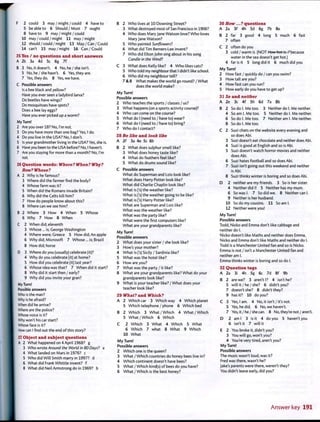 F 2 could 3 may/might/could 4 have to
5 be able to 6 Should / Must 7 ought
8 have to 9 may / might / could
10 may/could/might 11 may/might
12 should/could/might 13 May/Can /Could
14 can't 15 may / might 16 Can / Could
25 Yes / no questions and short answers
A 2b 3a 4d 5c 6g 7f
B 3 No, it doesn't. 4 No, he / she isn't.
5 No, he / she hasn't. 6 Yes, they are.
7 Yes, they do. 8 Yes, we have.
C Possible answers
Is a bee black and yellow?
Have you ever seen a ladybird larva?
Do beetles have wings?
Do mosquitoes have spots?
Does a bee lay eggs?
Have you ever picked up a worm?
My Turn!
2 Are you over 18? No, I'm not.
3 Do you have more than one bag? Yes, I do.
4 Do you live in the USA? No, I don't.
5 Is your grandmother living in the USA? Yes, she is.
6 Have you been to the USA before? No, I haven't.
7 Are you staying for more than a month? No, I'm
not.
26 Question words: Where? When? Why?
How? Whose?
A 2 Why is he famous?
3 Where did the farmer find the body?
4 Whose farm was it?
5 When did the Romans invade Britain?
6 Why did the Celts kill him?
7 How do people know about this?
8 Where can we see him?
B 2 Where 3 How 4 When 5 Whose
6 Why 7 How 8 When
C 2 When did; eleventh
3 Whose... is; George Washington
4 Where were; Greece 5 How did; An apple
6 Why did; Microsoft 7 Whose ... is; Brazil
8 How did; horse
D 3 Where do you (usually) celebrate (it)?
4 Why do you celebrate (it) at home?
5 How did you celebrate (it) last year?
6 Whose idea was that? 7 When did it start?
8 Why did it start then/early?
9 Why did you invite your gran?
My Turn!
Possible answers
Who is the man?
Why is he afraid?
When did he arrive?
Where are the police?
Whose voice is it?
Why won't his car start?
Whose face is it?
How can I find out the end of this story?
27 Object and subject questions
A 2 What happened on 4 April 1968? g
3 Who wrote Around the World in 80 Days'? a
4 What landed on Mars in 1976? c
5 Who did Will Smith marry in 1997? d
6 What did Frank Whittle invent? f
8 What did Neil Armstrong do in 1969? b
B 2 Who lives at 10 Downing Street?
3 What destroyed most of San Francisco in 1906?
4 Who does Mary Jane Watson love? Who loves
Mary jane Watson?
5 Who painted Sunflowers?
6 What did Tim Berners-Lee invent?
7 Who did Elton John sing about in his song
Candle in the Wind?
C 3 What does Kelly like? 4 Who likes cats?
5 Who told my neighbour that I didn't like school.
6 Who did my neighbour tell?
7 & 8 What makes the world go round? / What
does the world make?
My Turn!
Possible answers
2 Who teaches the sports/classes / us?
3 What happens (on a sports activity course)?
4 Who can come on the course?
5 What do I (need to / have to) wear?
6 What do I (need to / have to) bring?
7 Who do I contact?
28 Be like and look like
A 2f 3a 4e 5c 6b
B 2 What does sulphur smell like?
3 What does honey taste like?
4 What do feathers feel like?
5 What do drums sound like?
C Possible answers
What do Superman and Lois look like?
What does Harry Potter look like?
What did Charlie Chaplin look like?
What is ('s) the weather like?
What is fs) the weather going to be like?
What is ('sj Harry Potter like?
What are Superman and Lois like?
What was the weather like?
What was the party like?
What were the first computers like?
What are your grandparents like?
My Turn!
Possible answers
2 What does your sister / she look like?
3 How's your mother?
4 What is fs) Sicily / Sardinia like?
5 What was the hotel like?
6 How are you?
7 What was the party / it like?
8 What are your grandparents like? What do your
grandparents look like?
9 What is your teacher like? / What does your
teacher look like?
29 What? and Which?
A 2 Which car 3 Which way 4 Which planet
5 Which telephone / phone 6 Which bed
B 2 Which 3 What /Which 4 What/Which
5 What/Which 6 Which
C 2 Which 3 What 4 Which 5 What
6 Which 7 what 8 What 9 Which
10 What
My Turn!
Possible answers
2 Which one is the queen?
3 What / Which countries do honey bees live in?
4 Which continent doesn't have bees?
5 What / Which kind(s) of bees do you have?
6 What/Which is the best honey?
30 How...? questions
A 2a 3f 4h 5d 6g 7b 8e
B 2 far 3 good 4 long 5 much 6 fast
7 often
C 2 often do you
3 cold / warm is (NOT / low hot is.. ? because
water in the sea doesn't get hot.)
4 far is it 5 long did it 6 much did you
My Turn!
2 How fast / quickly do / can you swim?
3 How tall are you?
4 How fast can you run?
5 How early do you have to get up?
31 So and neither
A 2e 3c 4f 5h 6d 7a 8b
B 2 So do I. Me too. 3 Neither do I. Me neither.
4 So am I. Me too. 5 Neither do I. Me neither.
6 So do I. Me too. 7 Neither am I. Me neither.
8 So do I. Me too.
C 2 Suzi chats on the website every evening and
so does Abi.
3 Suzi doesn't eat chocolate and neither does Abi.
4 Suzi is good at English and so is Abi.
5 Suzi doesn't watch horror movies and neither
does Abi.
6 Suzi hates football and so does Abi.
7 Suzi isn't going out this weekend and neither
is Abi.
8 Suzi thinks winter is boring and so does Abi.
D 2 neither are my friends. 3 So is her sister.
4 Neither did I! 5 Neither has my mum.
6 So was I. 7 So did we. 8 Neither can I.
9 Neither is her husband.
10 So do my cousins. 11 So am I.
12 Neither were you!
My Turn!
Possible answers
Todd, Nicko and Emma don't like cabbage and
neither do I.
Nicko doesn't like Maths and neither does Emma,
Nicko and Emma don't like Maths and neither do I.
Todd is a Manchester United fan and so is Nicko.
Emma is not / isn't a Manchester United fan and
neither am I.
Emma thinks winter is boring and so do I.
32 Question tags
A 2a 3i 4h 5g 6c 7d 8f 9b
B 2 are we? 3 aren't I? 4 isn't he?
5 will it / he / she? 6 didn't you?
7 doesn't she? 8 didn't they?
9 has it? 10 do you?
C 3 Yes, I am. 4 No, it isn't / it's not.
5 Yes, he did. 6 No, we haven't.
7 Yes, it / he / she can. 8 No, they're not / aren't.
D 2 am I 3 is it 4 do you 5 haven't you
6 isn't it 7 will it
E 2 You broke it, didn't you?
3 You will go, won't you?
4 You're very tired, aren't you?
My Turn!
Possible answers
The music wasn't loud, was it?
Fred was there, wasn't he?
Jake's parents were there, weren't they?
You didn't leave early, did you?
Answer key 191
 