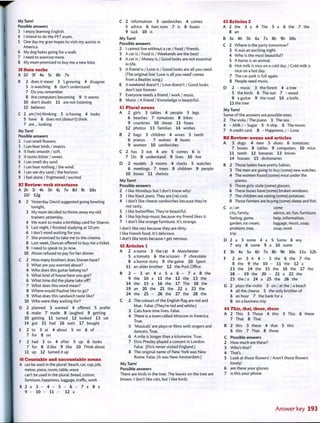 My Turn!
Possible answers
3 I enjoy learning English.
4 I intend to do the PET exam.
5 One day my gran hopes to visit my auntie in
America.
6 My dog hates going for a walk.
7 I need to exercise more.
8 My mum promised to buy me a new bike.
39 State verbs
A 2d 3f 4a 5c 6b 7e
B 2 does it mean 3 's growing 4 disagree
5 is watching 6 don't understand
7 Do you remember
8 Are computers becoming 9 It seems
10 don't doubt 11 are not listening
12 believes
C 2 am ('mj thinking 3 is having 4 looks
5 have 6 does not (doesn't) think
7 are... looking
My Turn!
Possible answers
2 I can smell flowers.
3 I can hear birds / insects.
4 It feels smooth / soft.
5 It tastes bitter / sweet.
6 I can smell dry sand.
7 I can hear nothing/the wind.
8 I can see dry sand/the horizon.
9 I feel alone/frightened / excited.
R7 Review: verb structures
A 2h 3i 4k 5b 6j 7e 8d 9c 10a
l l f 12g
B 2 Yesterday David suggested going bowling
tonight,
3 My mum decided to throw away my old
trainers yesterday.
4 We want to make a birthday card for Sharon.
5 Last night, I finished studying at 10 pm.
6 I don't mind waiting for you.
7 She promised to take me to the cinema.
8 Last week, Duncan offered to buy me a ticket.
9 I need to speak to Jo now.
10 Alison refused to pay for her dinner.
C 2 How many brothers does Steven have?
3 What are you worried about?
4 Who does this guitar belong to?
5 What kind of house have you got?
6 What time did the plane take off?
7 What does this word mean?
8 Where would Pauline like to go?
9 What does this sandwich taste like?
10 Who were they waiting for?
D 2 planned 3 wanted 4 offered 5 prefer
6 make 7 made 8 laughed 9 getting
10 getting 11 turned 12 looked 13 sat
14 got 15 had 16 wait 17 bought
E 2 to 3 at 4 about 5 on 6 of
7 for 8 on
F 2 had 3 to 4 after 5 up 6 looks
7 for 8 'd like 9 like 10 Think about
11 up 12 turned it up
40 Countable and uncountable nouns
A can be used in the plural: beach, car, cup, job,
melon, piece, room, table, wave
can't be used in the plural: bread, cotton,
furniture, happiness, luggage, traffic, work
B 2 a 3 - 4 - 5 - 6 - 7 a 8 a
9 - 10 - 1 1 - 12 a
C 2 information 3 sandwiches 4 comes
5 advice 6 hair; eyes 7 is 8 buses
9 luck 10 is
My Turn!
Possible answers
2 I cannot live without a car / food / friends.
3 A car is / Food is / Weekends are the best!
4 A car is / Money is / Good looks are not essential
in life.
5 A friend is / Love is / Good looks are all you need.
(The original line 'Love is all you need' comes
from a Beatles song.)
6 A weekend doesn't / Love doesn't / Good looks
don't last forever.
7 Everyone needs a friend / work / music.
8 Music / A friend / Knowledge is beautiful.
41 Plural nouns
A 2 girls 3 tables 4 people 5 legs
6 beaches 7 tomatoes 8 bikes
9 countries 10 sheep 11 foxes
12 photos 13 families 14 wishes
B 2 bags 3 children 4 wives 5 teeth
6 pianos 7 wolves 8 buses
9 women 10 sandwiches
C 2 has 3 eat 4 are 5 comes 6 is
7 Do 8 understand 9 lives 10 Are
D 2 models 3 rooms 4 clocks 5 watches
6 meetings 7 trees 8 children 9 people
10 boxes 11 shelves
My Turn!
Possible answers
2 I like Mondays but I don't know why!
3 I like black jeans. They are (Ve) cool.
4 I don't like cheese sandwiches because they're
not tasty.
5 I like butterflies. They're beautiful.
6 I like hip-hop music because my friend likes it.
7 I don't like orange furniture. It's strange.
I don't like rats because they are dirty.
I like French food. It's delicious.
I don't like tests because I get nervous.
42 Articles 1
A 2 a nurse 3 the cat 4 Manchester
5 a tomato 6 the scissors 7 chocolate
8 a horror story 9 the game 10 Sport
11 an older brother 12 the Post Office
B 2 - 3 a n 4 a 5 a 6 - 7 a 8 t h e
9 the 10 a 11 the 12 the 13 the
14 the 15 a 16 the 17 The 18 the
19 an 20 the 21 the 22 a 23 the
24 the 25 - 26 the 27 the 28 the
C 2 The colours of the English flag are red and
blue. False. (They're red and white.)
3 Cats have nine lives. False.
4 There is a town called Moscow in America.
True.
5 'Musicals' are plays or films with singers and
dancers. True.
6 A mile is longer than a kilometre. True.
7 Elvis Presley played a concert in London.
False. (Elvis never visited England.)
8 The original name of New York was New
Rome. False. (It was New Amsterdam.)
My Turn!
Possible answers
There are birds in the tree. The leaves on the tree are
brown. I don't like cats, but I like birds.
43 Articles 2
A 2 the 3 a 4 The 5 a 6 the 7 the
8 an
B 3a 4b 5b 6a 7a 8b 9b 10a
C 2 Where is the party tomorrow?
3 It was an exciting night.
4 Who is the most beautiful?
5 A horse is an animal.
6 Hot milk is nice on a cold day. / Cold milk is
nice on a hot day.
7 The car park is full again.
8 People need music.
D 2 -music 3 the forest 4 a tree
5 the birds 6 The sun 7 -wood
8 a guitar 9 the road 10 a knife
11 the tree
My Turn!
Some of the answers are possible ones.
2 The viola/The piano 3 The sea.
4 - M i l k /-Sugar 5 A ship. 6 The moon.
7 A credit card. 8 - Happiness./-Love.
R8 Review: nouns and articles
A 3 dogs 4 men 5 shoes 6 tomatoes
7 boxes 8 tables 9 computers 10 mice
11 teeth 12 bananas 13 knives
14 houses 15 dictionaries
B 2 Those ladies have pretty babies.
3 The men are going to buy (some) new watches.
4 The women found (some) mice under the
pianos.
5 Those girls stole (some) glasses.
6 These buses have (some) broken windows.
7 The children are eating (some) potatoes.
8 Those farmers are buying (some) sheep and fish.
C a/an some
city, family, advice, air, fun, furniture,
feeling, game, help, information,
garden, ice cream, luggage, music, soap,
problem, tree, soup, work
trip
D 2 a 3 some 4 a 5 Some 6 any
7 any 8 some 9 a 10 some
E 3b 4a 5a 6b 7a 8b 9b 10a l l a 12b
F 2 an 3 A 4 - 5 the 6 the 7 the
8 the 9 the 10 - 11 the 12 a
13 the 14 the 15 the 16 the 17 the
18 - 19 the 20 - 21 a 22 the
23 the/a 24 a 25 the 26 the
G 2 plays the violin 3 on / at the/a beach
4 all the cheese 5 the only brother of
6 an hour 7 the bank for a
8 on a business trip
44 This, that, these, those
A 2 This 3 Those 4 this 5 This 6 these
7 That 8 That
B 2 this 3 these 4 that 5 this
6 this 7 That 8 those
C Possible answers
2 How much are these?
3 Who's that?
4 That's
5 Look at those flowers! / Aren't those flowers
lovely!
6 are these your glasses
7 is this your phone
Answer key 193
 