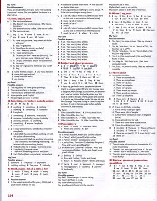 My Turn!
Possible answers
These are my brothers, Tim and Tom. This buliding
is my aunt's house. That tree behind the house is a
cherry tree.
45 Some, any, no, none
A 3 She has some bananas.
4 She doesn't have any tomatoes. / She has no
tomatoes.
5 She doesn't have any coffee. / She has no coffee.
6 She has some soap.
B 2 any 3 no 4 some 5 none 6 no
7 any 8 none 9 any 10 Some
C 2 A: Have you got some / any American dollars
with you?
B: Yes, I've got some.
3 A: Would you like some / any help?
B: I don't need any, thanks.
4 A: I need some biscuits.
B: I'm sorry, we don't have any (biscuits). / I'm
sorry, there are none / there aren't any.
5 A: Do you understand any of the questions?
B: No, none.
6 A: Yes, we've got some. Which do you want?
B: Any.
D 2 Some friendly people 3 any noisy factories
4 some delicious seafood
5 some beautiful walks
6 any money
My Turn!
Possible answers
3 The art gallery has some great paintings.
4 There are no sharks in the sea.
5 There isn't any problem with pollution.
6 Some people speak English.
7 We don't get any snow in winter.
46 Something, everywhere, nobody, anyone
A 2e 3f 4b 5g 6c 7a
B 2 anything 3 something 4 nothing
5 anything 6 something 7 someone
8 Everybody
C 2 something 3 everyone / everybody
4 someone / somebody / no one / nobody
5 anyone / anybody 6 anything
7 something 8 anyone / anybody
9 somewhere
D 2 I could see someone / somebody / everyone /
everybody.
3 I didn't tell the police officer anything. / I told
the police officer nothing.
4 The woman didn't tell me anything interesting.
/The woman told me nothing interesting/The
woman told me something boring.
5 Nobody / No one is happy / Everyone is sad.
6 Everybody / Everyone knows.
7 There was something unusual about her.
8 He's (He has) been everywhere / somewhere.
My Turn!
Possible answers
2 someone 3 Everybody 4 anywhere
5 nothing; nothing 6 Everyone 7 Nobody
47 Much, many, a lot of, a little, a few
A 2 much 3 Many 4 much 5 many
6 many 7 much 8 many 9 much
10 many
B Possible answers
2 A few sweets are not bad for you. / A little salt in
your food is not bad for you.
3 A little love is better than none. / A few days off
are better than none.
4 A few arguments are nothing to worry about. / A
little rain is nothing to worry about.
C 2 a lot of / lots of [many wouldn't be used here
as this text is written in an informal style)
3 many / a lot of / lots of
4 much / a lot of
5 A few
6 a lot of / lots of [many wouldn't be used here
as this text is written in an informal style)
7 much/a lot of 8 a few 9 a little
My Turn!
Possible answers
1 A lot / Not much / Only a little.
2 A lot / Not much / Only a little.
3 A lot / Not many / Only a few.
4 A lot / Not many / Only a few.
5 A lot/Not much/Only a little.
6 A lot / Not many / Only a few.
7 A lot / Not much / Only a little.
8 A lot / Not many / Only a few.
48 Subject and object pronouns
A 2 It 3 She:(fhem> 4 he 5 vou:(me)
6 ( f t © 7 Youihl^ 8 W e ; ®
B 2 She 3 He 4 You 5 They 6 It
C 2 We 3 them 4 you 5 him 6 them
7 They 8 it; her 9 them; me 10 us
D 2 She 3 they 4 her 5 They 6 We
7 you 8 us/it 9 it 10 They 11 them
E It has a big garden but most people don't know
that it is a magic garden! Mr and Mrs Strange have
a daughter, Mary Strange. Last summer, my brother
and I saw her outside. She had a golden key. She
took it, went to the gate of the garden and opened
it. Quietly, we followed her inside. We saw Mr and
Mrs Strange. They were sitting in a tree. Mary flew
to them. A bird in the tree spoke to her and she
answered it. We ran away.
My Turn!
3 I like / don't like them. 4 I like / don't like it.
5 I like / don't like him / her.
6 I like / don't like it. 7 I like / don't like her.
8 I like / don't like him. 9 I like / don't like them.
49 Possessive's
A 2 Rosa 3 Emilio 4 Anna and Fabio
5 Pietro and Stefano 6 Joe
Possible answers
8 is Anna's husband / Pietro and Stefano's father
9 is Pietro's wife / Joe and Carla's mother
10 is Pietro's brother / Joe's (Carla's) uncle
11 is Joe's sister / Pietro and Catherine's daughter /
Anna and Lucio's granddaughter
12 are Pietro and Catherine's children / Anna and
Lucio's grandchildren / Emilio and Rosa's great-
grandchildren
B 2 Emilio's 3 Emilio's
4 Rosa and Emilio's / Emilio and Rosa's
5 Rosa's 6 Rosa and Emilio's / Emilio and Rosa's
C 2 Jack's 3 man's 4 Women's 5 managers'
6 Young people's 7 country's 8 parents'
9 husband's
My Turn!
Possible answers
My dad's favourite sport is motor racing.
My mum's birthday is in July.
My sister's hobby is surfing.
My grandparents' home is in the country.
My cousin's job is easy.
My brother's room is very untidy.
My sister's school is at the end of the road.
50 Whose?, my, mine
A 2 my 3 his 4 my 5 her 6 my/our
7 our 8 your 9 my/our 10 their
B 2 hers 3 My; Mine 4 their 5 her
6 My; yours 7 It's 8 their 9 your
C 2 her 3 His 4 our 5 theirs 6 his
7 its/their 8 her 9 theirs 10 Our; ours
11 his 12 yours
My Turn!
Possible answers
2 Yes, I do. / No, mine is silver. / No, my phone is
silver.
3 Yes, he / she does. / No, his / hers is a VW. / No,
his / her car is a VW.
4 Yes, he / she does. / No, his / hers is black. / No,
his / her bag is black.
5 Yes, it is. / No, ours is small. / No, our (family)
home is small.
6 Yes, they do. / No, theirs is old. / No, their
computer is old.
7 Yes, I do. / No, mine is untidy. / No, my bedroom
is untidy.
51 There and it
A Any order possible:
3 There are some books.
4 There are some boxes.
5 There isn't a clock.
6 There's a computer.
7 There isn't a lamp.
8 There aren't any people.
9 There aren't any pictures.
10 There's a telephone.
B 2 There isn't 3 There is 4 it
5 It's 6 It 7 there is 8 It's 9 It isn't
10 it 11 there
C 2 It was my birthday yesterday.
3 It was lovely to see you again.
4 There were a lot of people.
5 (Once) there were (once) bears in England
(once).
6 It was almost time for bed.
7 There was some water in the bottle.
8 It was three kilometres long.
D 2 it is (it's) 3 There are 4 There is (There's)
5 it is (it's) 6 There are 7 it is (it's)
8 there are not (aren't) 9 It is not (isn't/'s not)
10 there are
My Turn!
Possible answers
2 There's some information on the website. It's
really interesting.
3 There's a text message from Susie. It's for you.
4 There's a bus at the bus stop. It's very late!
5 There's a good programme on television. It's
really funny!
R9 Review: pronouns; possessives;
quantifiers
A 3 1 4 our 5 they 6 They 7 us
8 we 9 them 10 We 11 them
12 our 13 it 14 It 15 our 16 it
17 ours 18 my/our 19 She 20 our
21 she 22 your 23 my 24 it
25 your 26 you 27 me 28 I
194
 