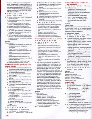 Squash is a healthy sport but it is not good for
people who are not very strong! It has become an
internationally popular sport which many people
think should be in the Olympics. But there is a
problem with this. People who come to watch the
matches do not always enjoy them. They find it
difficult to see the ball!
B 2 which 3 who 4 which 5 who
6 who 7 which 8 which
C 2 Matkot is a beach game which /that is played
all over the world.
3 An ecologist is a scientist who / that studies
the environment.
4 Is that the girl who / that you saw at the
party? / Is that the girl you saw at the party?
5 A penguin is a bird which / that can't fly.
6 I don't know the doctor who / that is coming
to see you.
7 The actress who / that was in Superman is on
TV tonight. / The actress who / that is on TV
tonight was in Superman.
8 We're going to the hotel which / that is near
the beach. / The hotel which / that we're going
to is near the beach. / The hotel we're going to
is near the beach. /
My Turn!
Possible answers
2 Neighbours are people who live next to you.
3 A musician is a person who plays an
instrument.
4 A chef is someone who cooks food.
5 A telescope is a thing you use to look at the
stars.
6 An astronaut is a person who travels into
space.
7 Friends are people who understand you.
8 A dinosaur was an animal that lived on Earth
millions of years ago.
9 A ring is a thing you wear on your finger.
10 A knife is a thing you use to cut food.
R13 Review: reported speech; say / tell;
relative clauses
A 2 him he couldn't go out the next day because
his aunt was coming / going to stay with them.
3 Zoe to come / go to her house later. She said
she would show her her photos.
4 he couldn't play the guitar but he was quite
good at singing.
5 they used to have a dog but now they have /
had a cat.
6 children to put their coats there and that they
could collect them later.
7 Paula he'd like to speak English as well as her.
8 if they didn't stop talking, she would phone
their mother.
B 2 'I can't. I'm talking to my friend.'
3 'My friend is angry with me.'
4 'He will (Tl) be very very angry if I turn the
phone off'
5 T will (Tl) be very very very angry if you don't
turn the phone off.'
6 'I can't talk right now. A policeman wants to
talk to me.'
7 'I'm looking for a criminal.'
8 'I want to look in your bag.'
9 'You can't. It's full of stolen money from the
bank.'
10 'You'rejoking.'
C 3b 4a 5b 6a 7a 8b 9b 10a
D 2 told the children a 3 Adam said sorry
4 I don't like you 5 I'll study tomorrow
6 tell you a 7 that he used to 8 told me a lie
E 2 The photo which you took of me is terrible!
3 The student who I'm teaching is from China.
4 Where did I put that book which I was
reading?
5 I met someone who went to primary school
with you.
6 Was the doctor who you saw nice?
7 The bus which goes to the town centre
doesn't stop here.
8 The people who live next door have eight cats.
9 Was the present which you gave me
expensive?
10 People who run every day are usually healthy.
F 2h 3b 4g 5i 6f 7c 8d 9a
2 A shopaholic is a person who loves shopping!
3 An insect is an animal which has six legs.
4 A pet is an animal you look after at home.
5 Mercury is a planet which is very close to the
sun.
6 Oxygen is a gas we need to live.
7 A pilot is someone who flies a plane.
8 A poet is someone who writes poems.
9 Yoga is a type of exercise many people enjoy.
70 Linking words: and, but, or, so, because
A 3b 4a 5a 6b 7a 8b 9b 10a
B 2 and 3 or 4 but 5 so 6 and
7 because 8 or
C 2 Felix is friendly and his sister is really nice.
3 My dictionary is very small, so the word isn't
in it.
4 The party was OK but I felt a bit bored.
5 Have you been to Italy before or is this your
first time here?
6 I opened the bag and I saw the money.
7 Trevor can't sleep because he drank a lot of
coffee.
8 We heard a strange noise, so I phoned the
police.
D Shen-Nung was an Emperor r-He and he lived
in China. One day he went into the garden rHe
and (he) sat under a tree. It was a beautiful day r
Ft, but it was too hot. It was too and dry. Shen-
Nung was thirsty r-He, so he asked for a drink.
Shen-Nung could drink something cold rHe or he
could have a cup of hot water. The Emperor chose
hot water 7+t because it was his usual afternoon
drink. He waited . The and the servant brought
the hot water. Shen-Nung closed his eyes
r-He because he felt tired . He felt and sleepy.
Some leaves fell from the treerfliey and they
went into his cup of water. Shen-Nung woke up
r-He and he took his cup. He drank the tea r-He
, but he didn't notice the leaves. The new drink
was unusual. The new drink was but very tasty
r-He, so he made another cup of hot water with
leaves. Shen-Nung is now famous r-He because he
invented tea.
My Turn!
Possible answers
2 and made breakfast.
3 because there are a lot of parks.
4 Getting up early ... so I am often late.
5 ... get a job ... travel around Asia.
6 My sister... because she took my make-up.
7 ... a mobile phone ... a poster of Juventus
8 ... because I have some friends from Canada.
9 ... so people should use public transport.
10 ... my family and friends.
71 Time and sequence adverbs: Srst,
then, afterwards
A 2 first 3 next 4 finally 5 Afterwards
B Possible answers
2 Second, put in / enter your pin code.
3 Third, choose an amount of money.
4 Fourth, take your card (out of the machine).
5 Next, take your money.
6 Finally, put the money in your wallet.
C 2 First 3 First; Second; then/finally
4 then/after that 5 After that /Then
6 First; Next; after that / then / finally
7 then
My Turn!
Possible answer
Then put butter or mayonnaise on the bread. Next,
cut some cheese or ham. Put the cheese on one piece
of bread. Finally, put the other piece of bread on top
and eat it. Afterwards, have a drink.
72 Both, either, neither
A 2 Both 3 Neither 4 both of 5 Either
6 neither of 7 both 8 either
B 2 Neither of them like / likes Oxford. / Neither
Lyra nor Roger like / likes Oxford.
3 Neither of them can use a compass. / Neither
Lyra nor Roger can use a compass.
4 Both of them feel afraid. / Both Lyra and
Roger feel afraid.
5 Neither of them have / has been to the North.
/ Neither Lyra nor Roger have / has been to
the North.
6 Both of them would like a map. / Both Lyra
and Roger would like a map.
7 Neither of them know / knows where the
children are. / Neither Lyra nor Roger know /
knows where the children are.
C 2 Programming is both a science and an art.
3 Computer logic is neither difficult nor boring.
4 The symbols are both clear and useful.
5 The software is either free or very cheap.
6 You need both a monitor and a keyboard.
D 2 both 3 Neither of 4 both 5 either
6 either 7 both 8 Either
My Turn!
Possible answers
We both have a pet cat.
Both of us speak a bit of French.
Neither of us likes shopping.
Both of us are in the basketball team.
We both read in bed.
73 Word order
A 1 at Tony's Diner p on Monday t
2 at the Barton hospital p in the summer t
3 again t next month t
4 at the age of 65 t for 18 years t
at the city centre school p in Florida p
there p
B 2 I was there last week.
3 I have lived here for years.
4 I go there on Tuesdays.
5 I am going there now.
6 I will look at it carefully tonight.
7 It was upstairs this morning.
8 We are meeting outside the school at 9.15.
C 1 The boat hit large rocks outside the port on
Sunday evening. No one was hurt.
2 A bear escaped from St Francis Zoo yesterday.
Police told people to stay at home. A number
of animals have escaped from the zoo
recently, including a rare white tiger.
198
 