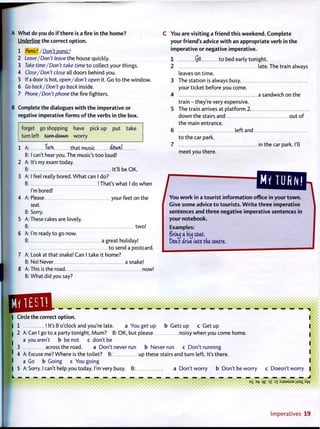 A What do you do i f there is a fire in t h e home?
Underline the correct o p t i o n .
1 Panic! /Don't panic!
2 Leave/Don't leave the house quickly.
3 Take time/Don't take time t o collect your things.
4 Close/Don't close all doors behind you.
5 If a door is hot, open/don't open it. Go t o the window.
6 Go back/Don't go back inside.
7 Phone/Don't phone the fire fighters.
B Complete the dialogues w i t h t h e imperative o r
negative imperative f o r m s o f t h e verbs in t h e box.
forget go shopping have pick up put take
turn left turn down worry
1 A:
B:
2 A:
3 A:
B:
4 A:
5 A:
B:
6 A:
B:
7 A:
B:
8 A
B:
Turn that music &W!
I can't hear you. The music's t o o loud!
It's my exam today.
It'll be OK.
I feel really bored. W h a t can I do?
! That's what I do when
I'm bored!
Please your feet on the
seat.
Sorry.
These cakes are lovely.
t w o !
I'm ready t o go now.
a great holiday!
t o send a postcard.
Look at that snake! Can I take it home?
No! Never a snake!
This is the road now!
What did you say?
You are visiting a friend this weekend. Complete
your friend's advice with an appropriate verb in the
imperative or negative imperative.
1 yO t o bed early tonight.
2 late. The train always
leaves on time.
3 The station is always busy.
your ticket before you come.
4 a sandwich on the
train - they're very expensive.
5 The train arrives at platform 2
down the stairs and out o f
the main entrance.
6 left and
t o the car park.
7 in the car park. I'll
meet you there.
Give some advice to tourists. W r i t e three imperative
sentences and three negative imperative sentences in
your notebook.
Examples:
Srifuj a buj coat,
Dont drive into tfve centre,
mm m • • '
• • • • • |
Circle the correct o p t i o n .
1 ! It's 8 o'clock and you're late. a You get up b Gets up c Get up
2 A: Can I go to a party tonight, M u m ? B: OK, but please noisy when you come home.
a you aren't b be not c don't be
3 across the road. a Don't never run b Never run c Don't running
| 4 A: Excuse me? Where is the toilet? B: up these stairs and turn left. It's there.
a Go b Going c You going
I 5 A: Sorry. I can't help you today. I'm very busy. B: a Don't worry b Don't be worry c Doesn't worry
_ _ _ _ _ _ _ J
E
S B
fr 1£ 3
Z a x : S J 3 M S U B
Usa
l^W
Imperatives 1 9
 