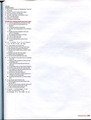 My Turn!
Possible answers
2 daily / every morning / on Wednesdays / from the
bus station
3 at home / at work/in bed / here/there
4 here / at my house / on Saturday
5 on Friday / next week / at lunchtime / here /
there / outside the bank
6 tomorrow / at breakfast
7 to the beach in the summer
R14 Review: linking words and word order
A 2 I have an appointment in the park at 11.00.
3 Can you meet me at the hospital next
Monday?
4 I always eat quickly at lunchtime.
5 You don't see young people in this cafe these
days.
6 People must drive carefully in the town
centre on Saturdays.
7 He's staying in Barcelona on holiday.
8 I saw him here last week.
9 Can you swim well now?
10 I'm not studying hard at school at the
moment.
B 2 or 3 because 4 so 5 so 6 because
7 but 8 and 9 both 10 either
C 2 I could neither see nor hear him.
3 Do I stay or do I go? / Do I go or do I stay?
4 After the game, he spoke to the players.
5 The joke wasn't either funny or clever / clever
or funny.
6 Because I was late, they were angry.
7 Neither team was playing well.
8 My mum and my dad both have colds.
D 2 My computer is very slow now, so I'm getting
a new one.
3 Would you like a sandwich or have you had
something to eat?
4 I need some new shoes because these are
really old.
5 I've joined the club, so I'll get tickets half-price.
6 He loves music, but he can't sing very well.
7 Laura agreed to help them because they had
been kind to her in the past.
8 Just knock on the door and go in!
9 I'll give you the book at school tomorrow or
I'll bring it to your house later.
10 I'm going to the party but / so I have to leave
early.
E 2 Second, put some cheese on top.
3 Then, put the bread and cheese back in the
oven at 180° C.
4 After five or ten minutes, take the toast out of
the oven and put some tomato on top.
5 Finally, cut into pieces and enjoy!
F 2 because 3 in New England 4 and
5 both 6 at the school 7 but
8 at midnight 9 so 10 Finally 11 but
 
