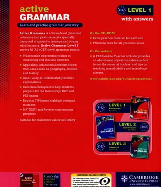 Active G r a m m a r is a three-level grammar
reference and practice series specially
designed to appeal to teenage and young
adult learners. Active G r a m m a r Level 1
covers A1-A2 (CEF) level grammar points.
On the C D - R O M
• Extra practice material for each unit
• Printable tests for all grammar areas
• Presentation of grammar points in
interesting and realistic contexts
• Appealing, educational content drawn
from areas such as geography, science
and history
• Clear, easy-to-understand grammar
explanations
• Exercises designed to help students
prepare for the Cambridge KET and
PET exams
• Regular TIP boxes highlight common
mistakes
• MY TEST! and Review units monitor
progress
Suitable for classroom use or self-study
On the website
• A FREE online Teacher's Guide provides
an abundance of practical ideas on how
to use the material in class, and tips on
teaching mixed-ability and mixed-age
classes.
www. Cambridge, org/elt/activegrammar
•~ i
W
a c t i v e
G R A M M A R
L E V E L 2
Intermediate
L E V E L 3
C1-C2* Advanced
'* + * CAE/CPE
CAMBRIDGE LEARNER CORPUS
6)The Cambridge Learner Corpus (CLC)
is a unique collection of over
35 million words taken from student 
exam papers from Cambridge E50L.
It shows real mistakes students make and highlights
the parts of English which cause problems for
learners. The CLC has been developed by Cambridge
University Press with University of Cambridge ESOL
Examinations to help in writing materials for
learners of English.
www.cambridge.org/corpus
U N I V E R S I T Y PRESS
www.cambridge.org
English
I Vocabulary in
npTip Use
Michael McCarthy
Felicity 0 Dell
Cambridge
Essential
English
Dictionary
 