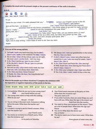 D Complete t h e email w i t h t h e present simple o r t h e present continuous o f t h e verbs in brackets.
e e e
0 s I I a Q
Delete Reply Reply All Forward Print
Hi Luis
Thanks for your email. I'm really pleased that you 1
k « J J « j U $ (enjoy) your English course in the UK.
2 (your English / get) better?
We're all fine here - as always. I 5
(not / have) much free time at the moment.
14 (practise) hard for the tennis competition - only three w e e k s to go and I'm really nervous
about it. I really 5
( w a n t ) to win the competition this year. Brian 6
(think) I'm
playing well, but 1 7
(not think) I a m .
s (you / r e m e m b e r ) my 'baby sister' Maria? Well, can you believe she s 13 now?
We
9
ZIIIIII (still / think) of her as a little child, but she's very grown-up now. S h e
io (learn) to play the violin, and she's already quite good. S h e 1 1
(play) right
now, while 1 1 2
(write) this email.
Right, time to stop writing. I have loads of work to do! S e e you soon.
Angela
E Cross out all t h e w r o n g options.
1 Carl work/works very hard most days, but he don't/
doesn't work/works at the weekend. He relax/relaxes.
2 My cat sleep/sleeps all day and go/goes o u t all night.
She never catch/catches birds - she's t o o slow.
3 A: Do/Does Caroline go/goes t o your school?
B: No, she don't/doesn't. She go /goes t o a private
school in the city.
4 Sam and Leo play/plays tennis every week, but Sam
never win/wins. Leo always beat/beats him.
5 A: Do/Does you know/knows Frances?
B: Maybe. Do/Does she have/has long blonde hair?
A: Yes, she do/does.
We always visit/visits our grandmother in the winter.
She live/lives on a farm.
It don't/doesn't snow/snows very often here, but
sometimes it rain/rains non-stop f o r weeks. I don't/
doesn't like/likes it.
A: Do/Does Stuart and Paula like/likes dancing?
B: Well, Stuart love/loves dancing, but Paula don't/
doesn't enjoy/enjoys it.
A: Do/Does your computer stop/stops very often?
B: Yes, it do/does. I want/wants t o buy a new one.
F What do the people say in these situations? C o m p l e t e t h e sentences w i t h
the imperative or negative imperative o f t h e w o r d s in t h e box.
be late be quiet bring come drink go out look at touch wait wash
1 It is lunchtime. W h a t do you say t o your young sister?
(dash your hands before you eat.
2 Your young sister wants t o help w i t h the cooking.
What do you say?
the pot - it's hot!
3 You are sitting in the exam room. Everyone is talking
before the exam. W h a t does the teacher say?
Please
4 A student is trying t o see his friend's answers. W h a t
does the teacher say?
your friend's work.
5 You receive an invitation t o a friend's party. W h a t
does the invitation say?
t o my party on Saturday.
6 Your friend wants everyone at the party on time.
W h a t does the invitation say?
The party starts at 8 - !
7 If you enter Australia, there are some things you can't
have w i t h you. W h a t does the sign in the airport say?
fresh fruit into the country.
8 You need t o show your passport at the airport. There
are a lot o f people there. W h a t does the sign say?
Please here.
9 You are ill. W h a t does the doctor say?
Stay at home -
10 The doctor wants you t o have more water. W h a t does
he say?
three glasses o f water every day.
R e v i e w 1 2 1
 