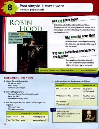 8 Past simple 1:was/ were
He was a popular hero.
Robin
is a famous hero. He is
the subject of stories and I
films. But was
he a real man?
Nobody knows. In the film, Robin Hood: Prince of Thieves,
Robin was rich - but this probably wasn't true. We know that he
was a popular hero in the 13th century. It's possible the real man
was born before then.
^ o w w c t t t c M e m M e n ?
Little John and Will Scarlet were famous Merry
Men. Robin Hood was the leader of this group of
men (and women).
m w e r e R O D i n f l o o f l a n u B i s M e m
M e n i a m o m ? .
They were famous for robbing rich people.
But Robin Hood and his Merry Men weren't
robbers - the money was for poor people.
Complete this sentence: There are many about Robin Hood.
mum
Past simple 1: was / were
1 Was is the past of am and is.
He was the leader.
Was I asleep?
Who was Robin Hood?
2 Were is the past o f are.
They were famous for robbing rich people.
Were you there?
Who were the Merry Men ?
3 Use wasn't (was not) and weren't (were not) for the
negative.
This wasn't true.
They weren't robbers.
statement / negative A
1 / H e / S h e / I t was was not (wasn't)
Y o u / W e / T h e y were were not (weren't)
4 Make questions and short answers as follows:
question ? short answer / X
W a s 1 / he / she / it a robber? Yes, (he) was.
No, (he) wasn't.
Were you / we / they famous? Yes, (they) were.
No, (they) weren't.
W h o was he?
W h e r e were you?
was I were born
Shakespeare was born in 1564
and died in 1616.
2 2
 
