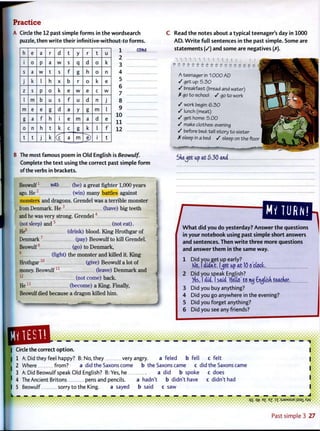 PracticeCircle the 12 past simple forms in the wordsearch
puzzle, then write their infinitive-without-to forms.
1
h e a r d t y r t u
i 0 P a w s q d 0 k
s a w t s f g h 0 n
J k I h X b r 0 k e
z s P 0 k e w e c w
I m b u s f u d n J
m e e g d a y g m I
g a f h i e m a d e
0 n h t k c g k I f
t t J k (c a m ~e) i t
come
2
3
4
5
6
7
8
9
10
1 1
12
B The most famous poem in Old English is Beowulf.
Complete the text using the correct past simple form
of the verbs in brackets.
Beowulf1
was (be) a great fighter 1,000 years
ago. He 2
(win) many battles against
monsters and dragons. Grendel was a terrible monster
from Denmark. He 3
(have) b i g teeth
and he was very strong. G r e n d e l 4
(not sleep) a n d 5
(not eat).
He6
(drink) blood. K i n g Hrothgar of
Denmark7
(pay) Beowulf to kill Grendel.
Beowulf8
(go) to Denmark,
9
(fight) the monster and killed it. K i n g
Hrothgar1 0
(give) Beowulf a lot of
money. B e o w u l f 1 1
(leave) D e n m a r k and
1 2
(not come) back.
H e 1 3
(become) a King. Finally,
Beowulf died because a dragon killed h i m .
Read the notes about a typical teenager's day in 1000
A D . W r i t e full sentences in the past simple. Some are
statements (/) and some are negatives (X).
U U 1 H 1 1 1 I I | | i l
*• ;» ;» *» .» »« .» « «• «. *. «, * „
A teenager in 10OO AD
/ get up: 5.30
/ breakfast {bread and water)
X go t o school / go to work
/ work begin: 6 . 3 0
/ lunch (meat)
/ get home: 5.00
/ make clothes: evening
»/ before bed: tell story t o sister
X sleep in a bed / sleep on the floor
She^ot ap at 5 3 0 and
/ W h a t did you do yesterday? Answer the questions
in your notebook using past simple short answers
and sentences. Then write three more questions
and answer them in the same way.
1 D i d you get up early?
K)& I didn't, l^ct up at 10 o'clock.
2 Did you speak English?
/e&, I did. I said 'tfetta' to iwj €njtisk teacher.
3 Did you buy anything?
4 D i d you go anywhere in the evening?
5 Did you forget anything?
6 Did you see any friends?
.•.M.MAM.MJ
a feled b fell c felt
a did the Saxons come b the Saxons came c did the Saxons came
| Circle the correct o p t i o n
| 1 A: Did they feel happy? B: No, they very angry.
I 2 Where from?
3 A:Did Beowulf speak O l d English? B: Yes, he a did b spoke c does
' 4 The Ancient Britons pens and pencils. a hadn't b didn't have c didn't had
I 5 Beowulf sorry t o the King. a sayed b said c saw
• ••••••• t • • • • # • 1
q g q-t? e £ E Z : 5 J 3 M S U E u s a i Xw
Past s i m p l e 3 2 7
 