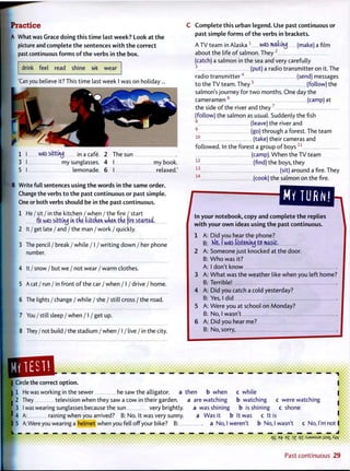 P r a c t i c e
A What was Grace doing this t i m e last week? Look at t h e
picture and complete t h e sentences w i t h t h e correct
past continuous f o r m s o f t h e verbs in t h e box.
drink feel read shine 5+t wear
'Can you believe it? This time last week I was on holiday...
1 I was s i t t i t u j i n a cafe. 2 The sun
3 I my sunglasses. 4 I my book.
5 I lemonade. 6 I relaxed.'
IB Write full sentences using t h e words in t h e same order.
Change the verbs t o t h e past continuous o r past simple.
One or both verbs should be in t h e past continuous.
1 He / sit / in the kitchen / when / the fire / start
He was sittituj in the kitchen when the {ire started.
2 It / get late / and / the man / work / quickly.
3 The pencil / break / while / I / writing down / her phone
number.
4 It / snow / but we / not wear / warm clothes.
5 A cat / run / in front o f the car / when / I / drive / home.
6 The lights / change / while / she / still cross / the road.
7 You/still sleep/when / I / get up.
8 They / not build / the stadium / when /1 / live / in the city.
C o m p l e t e this urban legend. Use past continuous or
past simple f o r m s o f t h e verbs in brackets.
A TV team in Alaska 1
was mkty (make) a film
about the life of salmon. They 2
(catch) a salmon in the sea and very carefully
3
(put) a radio transmitter on it. The
radio t r a n s m i t t e r 4
(send) messages
t o the TV team. T h e y 5
(follow) the
salmon's journey for t w o months. O n e day the
cameramen 6
(camp) at
the side o f the river and they 7
(follow) the salmon as usual. Suddenly the fish
(leave) the river and
(go) through a forest. The team
(take) their cameras and
followed. In the forest a group o f b o y s 1 1
(camp). W h e n the TV team
1 2
(find) the boys, they
1 3
(sit) around a fire. They
1 4
(cook) the salmon on the fire.
9
10
MV TURN!
In your n o t e b o o k , copy and complete t h e replies
w i t h your o w n ideas using t h e past continuous.
1 A: Did you hear the phone?
B: K)o, I was listening to music.
2 A: Someone just knocked at the door.
B: W h o was it?
A: I don't know
3 A: W h a t was the weather like when you left home?
B: Terrible!
4 A: Did you catch a cold yesterday?
B: Yes, I did
5 A: Were you at school on Monday?
B: No, I wasn't
6 A: Did you hear me?
B: No, sorry,
• • •»i « * » * , • « • • i • • _ • a a a
•••••••
| Circle the correct option.
I 1 He was working in the sewer he saw the alligator. a then b when
I 2 They television when they saw a cow in their garden. a a r e w a t c h i n g
[ 3 I was wearing sunglasses because the sun very brightly. a w a s s h i n i n g
? 4 A: raining when you arrived? B: No. It was very sunny. a Was it b
c while
b watching c were watching
b is shining c shone
It was c It is
15 A: Were you wearing a helmet when you fell off your bike? B: a No, I weren't b No, I wasn't c No, I'm not I
••••••••••••••III••••••*•*•< qS *P ?Z qi:sj9MsuEi;saiAw
Past continuous 2 9
 