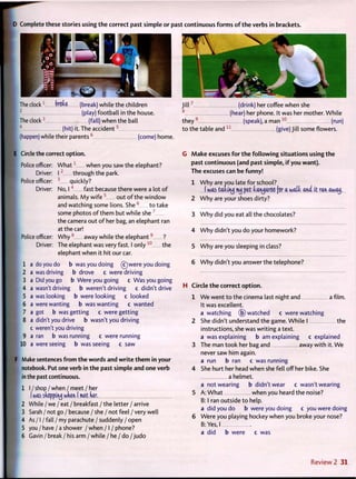 D Complete these stories using t h e correct past simple or past continuous f o r m s o f t h e verbs in brackets.
The clock1
bnh (break) while the children
2
(play) football in the house.
The clock3
(fall) when the ball
4
(hit) it. The accident5
(happen) while their p a r e n t s 6
(come) home.
J i l l 7
(drink) her coffee when she
8
(hear) her phone. It was her mother. While
they 9
(speak), a man 1 0
(run)
t o the table and 1 1
(give) Ji 11 some flowers.
E Circle the correct o p t i o n .
Police officer: W h a t 1
when you saw the elephant?
Driver: 1 2
through the park.
Police officer: 3
quickly?
Driver: No, I4
fast because there were a lot o f
animals. M y w i f e 5
out o f the w i n d o w
and watching some lions. S h e 6
t o take
some photos o f t h e m but while she 7
the camera out o f her bag, an elephant ran
at the car!
Police officer: W h y 8
away while the e l e p h a n t 9
?
Driver: The elephant was very fast. I only 1 0
the
elephant when it hit our car.
1 a do you do b was you doing (c)were you doing
2 a was driving b drove c were driving
3 a Did you go b Were you going c Was you going
4 a wasn't driving b weren't driving c didn't drive
5 a was looking b were looking c looked
6 a were wanting b was wanting c wanted
7 a got b was getting c were getting
8 a didn't you drive b wasn't you driving
c weren't you driving
9 a ran b was running c were running
I 10 a were seeing b was seeing c saw
F Make sentences f r o m t h e words and w r i t e t h e m in your
notebook. Put one verb in t h e past simple and one verb
in the past continuous.
1 I /shop/ when / meet / her
I was shopping wnen I met ker.
I 2 While / we / eat / breakfast / the letter / arrive
3 Sarah / not go / because / she / not feel / very well
1 4 As /1 / fall / my parachute / suddenly / open
5 you / have / a shower / when /1 / phone?
6 Gavin / break / his arm / while / he / do / j u d o
G M a k e excuses f o r t h e f o l l o w i n g situations using t h e
past continuous (and past simple, i f you want).
The excuses can be f u n n y !
1 W h y are you late for school?
(was taking mij pet kangaroo for a watt and it ran. awaij.
2 W h y are your shoes dirty?
3 W h y did you eat all the chocolates?
4 W h y didn't you do your homework?
5 W h y are you sleeping in class?
6 W h y didn't you answer the telephone?
H Circle t h e correct o p t i o n .
1 We went t o the cinema last night and a film.
It was excellent.
a watching (b) watched c were watching
2 She didn't understand the game. W h i l e I the
instructions, she was w r i t i n g a text.
a was explaining b am explaining c explained
3 The man t o o k her bag and away w i t h it. We
never saw him again.
a run b ran c was running
4 She hurt her head when she fell off her bike. She
a helmet.
a not wearing b didn't wear c wasn't wearing
5 A: W h a t when you heard the noise?
B: I ran outside t o help.
a did you do b were you doing c you were doing
6 Were you playing hockey when you broke your nose?
B: Yes, I
a did b were c was
Review 2 31
 