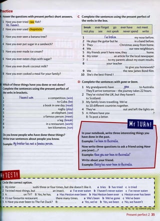 ractice
Answer the questions with present perfect short answers.
1 Have vou ever tried raw fish?
frig, I tUMKt.
2 Have you ever used chopsticks?
3 Have you ever seen a banana tree?
4 Have you ever put sugar in a sandwich?
5 Have you ever made ice cream?
6 Have you ever eaten chips w i t h sugar?
7 Have you ever drunk coconut milk?
8 Have you ever cooked a meal f o r your family?
C Complete the sentences using the present perfect of
the verbs in the box.
break ever forget go ever have not meet
not play see not speak never spend write
1 I've broken my nose before.
2 He plays the guitar but he in a band before.
3 They Christmas away f r o m home.
4 W e our new neighbours.
5 M y friends aren't here now, they home.
6 M y sister an article for the local newspaper.
7 I t o my parents about my exam results.
8 your teacher
t o give you homework?
9 W e the new James Bond film.
10 She's the best friend I
Which of these things have you done or not done?
Complete the sentences using the present perfect o f
the verbs in brackets.
1 1 haven't won a competition, (win)
2 t o Cuba, (be)
3 a book in one day. (read)
]4 rugby, (play)
5 an elephant, (see)
6 a famous person, (meet)
7 a leg. (break)
in a restaurant, (work)
9 ten kilometres, (run)
Do you know people who have done these things?
Write true sentences about people you know.
Example: Mij brother has met a famous person,
, .
D Complete the sentences with gone or been.
1 M y grandparents have yone to Australia.
They'll arrive t o m o r r o w - the journey takes 22 hours.
2 They've visited the UK, but they haven't
t o Scotland.
3 M y family loves travelling. We've
t o 10 different countries together.
4 They've out and left the lights on.
5 A: Where have you ?
B: To post a letter.
MY TURN!
^ m ^ o u M i o ^ things you
have done in the past.
Example: I've been to Australia,
Now write three questions to ask a friend using Have
you (ever)...?
Example: ffavejou ever been to Australia?
W r i t e about your friend.
Example: Setty has never been to Australia,
Circle the correct option.
1 My sister sushi three or four times, but she doesn't like it. a tries b has tried c is tried
2 I've tried most things, but an insect. a I've ever eaten b I haven't never eaten c I've never eaten
3 A: on TV? B:Yes, he has. a Has Heston ever been b Has Heston been ever c Heston ever has been
4 It's our favourite restaurant. there many times. a We's been b We've gone c We've been
5 A: Have you ever been t o The Fat Duck? B: a Yes, we've b Yes, w e been c No, we haven't
—
D S 3 f E
£ 3 ? Q I : S J 3 M S U E J ; S 3 X X ^
Present p e r f e c t 2 3 5
 