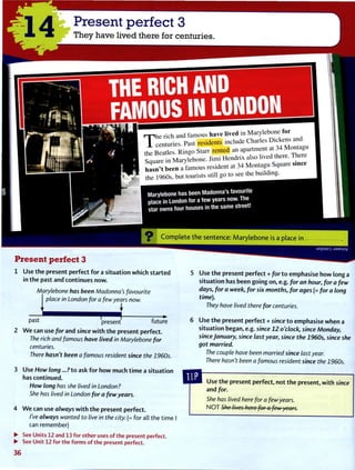 1 4
Present perfect 3
They have lived there for centuries.
THE RICH AND
FAMOUS IN LONDON
r p h e rich and famous have l i v e d in Marylebone f o r
T c e n t u n e s . Past residents include Charles * * ™ n L
the Beatles. Ringo Starr rented an
Sauare in Marylebone. Jimi H e n d n x also lived there. There
h a s n ' t been a famous resident at 34 M o n t a g u Square smce
the 1960s, but tourists still go to see the building.
Marylebone has been Madonna's favourite
place in London for a few years now. The
star owns four houses in the same street!
C o m p l e t e t h e sentence: M a r y l e b o n e is a place in
Present perfect 3
Use t h e present perfect f o r a situation w h i c h started
in t h e past and continues now.
Marylebone has been Madonna's favourite
place in London for a few years now.
: I
P a s t
present future
2 W e can use for and since w i t h t h e present perfect.
The rich and famous have lived in Marylebone for
centuries.
There hasn't been a famous resident since the 1960s.
3 Use How long ...?to ask f o r h o w much t i m e a situation
has continued.
How long has she lived in London?
She has lived in London for a few years.
4 W e can use always w i t h t h e present perfect.
I've always wanted to live in the city. (= for all the time
can remember)
uopuo"| :J3MSUV
Use t h e present perfect + for t o emphasise h o w long a
situation has been going on, e.g. for an hour, for a few
days, for a week, for six months, for ages (= for a long
time).
They have lived there for centuries.
Use t h e present perfect + since t o emphasise w h e n a
situation began, e.g. since 12 o'clock, since Monday,
since January, since last year, since the 1960s, since she
got married.
The couple have been married since last year.
There hasn't been a famous resident since the 1960s.
Use t h e present perfect, not t h e present, w i t h since
and for.
She has lived here for a few years.
N O T She lives here for a few years.
•
•
3 6
See Units 12 and 13 for other uses of the present perfect.
See Unit 12 for the forms of the present perfect.
 