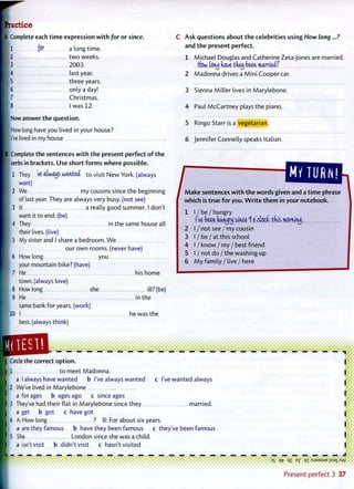 A Complete each t i m e expression w i t h for or since.
Ml for a long time.
1 2 t w o weeks.
1 3 2003.
I 4 last year.
1 5 three years.
1 6 only a day!
• 7 Christmas.
8 I was 12.
| Now answer the question.
I How long have you lived in your house?
I I've lived in my house
B Complete the sentences w i t h t h e present perfect o f t h e
verbs in brackets. Use short f o r m s w h e r e possible.
1 They W always wanted t o visit New York, (always
want)
2 We my cousins since the beginning
of last year. They are always very busy, (not see)
3 It a really good summer. I don't
want it to end. (be)
4 They in the same house all
their lives, (live)
5 My sister and I share a bedroom. We
our own rooms, (never have)
6 How long you
your mountain bike? (have)
7 He his home
town, (always love)
8 How long she ill? (be)
9 He in the
same bank for years, (work)
10 I he was the
best, (always think)
C Ask questions a b o u t t h e celebrities using How long...?
and t h e present perfect.
1 Michael Douglas and Catherine Zeta-Jones are married.
....(few (Gnj have thej been married?
2 Madonna drives a M i n i Cooper car.
3 Sienna Miller lives in Marylebone.
4 Paul McCartney plays the piano.
5 Ringo Starr is a vegetarian.
6 Jennifer Connelly speaks Italian.
MY TURN!
f ^ a k e s e r ^ and a t i m e phrase
which is t r u e f o r you. W r i t e t h e m in your notebook.
1 I / be / hungry
I've been hungry since 16 clock this morniny.
2 I / not see / my cousin
3 I / be / a t t h i s school
4 I / know / my / best friend
5 I / not d o / t h e washing-up
6 M y family / live/here
Circle the correct o p t i o n .
1 t o meet Madonna.
a I always have wanted b I've always wanted c I've wanted always
2 We've lived in Marylebone
a forages b ages ago c since ages
3 They've had their flat in Marylebone since they married.
a get b got c have got
4 A: How long ? B: For about six years.
a are they famous b have they been famous c they've been famous
5 She London since she was a child.
a isn't visit b didn't visit c hasn't visited
3
S QT? <K e
Z Q I : S J 9 M S U E J } S 3 ] _ A Y  /
Present p e r f e c t 3 37
 