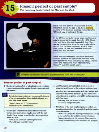 1 5
Present perfect or past simple?
The company has invented the Mac and the iPod.
S t e v e Jobs w a s b o r n in 1 9 5 5 a n d w a s a m u l t i -
m i l l i o n a i r e b e f o r e t h e a g e o f 3 0 . He is d y s l e x i c
a n d o n e o f his t e a c h e r s a t school r e m e m b e r s his
' d i f f e r e n t w a y o f l o o k i n g a t t h i n g s ' .
I n t h e 1 9 7 0 s , c o m p u t e r s w e r e large m a c h i n e s a n d
o n l y l a r g e c o m p a n i e s u s e d t h e m . I n 1 9 7 6 , S t e v e
l o b s a n d S t e v e W o z n i a k c h a n g e d all t h a t . T h e y
s t a r t e d t h e c o m p a n y A p p l e I n c a n d p r o d u c e d t h e
w o r l d ' s f i r s t p e r s o n a l c o m p u t e r , A p p l e I. Since
t h e n , A p p l e I n c h a s also p r o d u c e d M a c i n t o s h
c o m p u t e r s a n d t h e iPod.
S t e v e Jobs also h e l p e d t o s t a r t Pixar A n i m a t i o n
S t u d i o s . S o m e o f t h e b e s t - l o v e d a n i m a t e d f i l m s
h a v e c o m e f r o m Pixar, i n c l u d i n g Toy Story, Finding
Nemo a n d Ratatouille. Pixar h a s w o n m a n y
O s c a r s ™ o v e r t h e last 2 5 y e a r s .
1
V C o m p l e t e t h e s e n t e n c e w i t h t h r e e possible answers: Steve Jobs is f a m o u s f o r
sojpnjs uojiewmv Jexy 'pcy; am'sjsjndwoD Ljscnupeyv '| 9]ddv'3U| 9|ddy :s.iaMSiie aiqjsscy
Present perfect or past simple?
1 Use t h e present perfect t o t a l k a b o u t recent events o r
a past event w h i c h t h e speaker feels is connected w i t h
t h e present.
Certain t i m e expressions are c o m m o n w i t h this use
o f t h e present perfect. These include already, yet,
just, ever, never, before.
I haven't eaten yet. (= I'm hungry now.)
Has he left? (= He isn't here now.)
Use t h e past simple t o t a l k a b o u t a finished action.
Certain t i m e expressions may be used w i t h t h e past
simple. These include yesterday, last week, ago, then,
when, in + year.
In the 1970s, computers were large machines.
When did Apple invent the iPod?
3 Use t h e present perfect t o t a l k about an event or
s i t u a t i o n w h i c h began in t h e past and continues now.
W e o f t e n use t i m e expressions w i t h since and for w i t h
this use o f t h e present perfect, e.g. for a week, since
yesterday, for a long time, since 2004, and ask questions
w i t h How long?
How long have you worked at Pixar?
I've worked here for ten years.
4 The choice o f t h e past simple or present perfect can
sometimes depend on t h e p o i n t o f v i e w o f t h e speaker,
or on t h e c o n t e x t .
/ didn't see George this morning. (The speaker is talking
at the end o f the day and this morning is finished.)
/ haven't seen George this morning. (The speaker is
talking in the morning - this morning is still going on.)
3 8
 