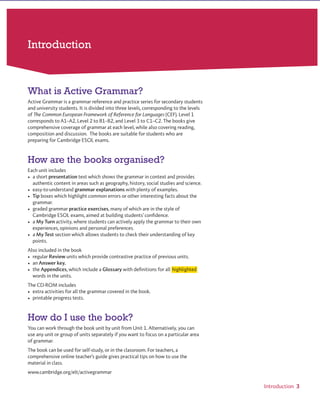 Introduction
What is Active Grammar?
How are the books organised?
How do I use the book?
www.cambridge.org© in this web service Cambridge University Press
Cambridge University Press
978-0-521-73251-2 - Active Grammer Level 1 With Answers
Fiona Davis and Wayne Rimmer
Frontmatter
More information
 