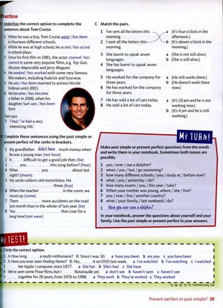 Practice
A Underline the correct o p t i o n t o complete t h e
sentences about Tom Cruise.
11 When he was a boy, Tom Cruise went /has been
to fourteen different schools.
2 While he was at high school, he acted/has acted
in school plays.
3 Since his first film in 1 9 8 1 , the actor starred/has
starred in some very popular films, e.g. Top Gun,
Mission: Impossible and Jerry Maguire.
4 He worked/has worked w i t h some very famous
film makers, including Kubrick and Scorsese.
[5 He was/has been married t o actress Nicole
Kidman until 2 0 0 1 .
6 He became/has become
a father in 2006, when his
daughter Suri was/has been
born.
Tom says:
7 'I had /'ve had a very
interesting life.'
IB Complete these sentences using t h e past simple or
present perfect o f t h e verbs in brackets.
1 My grandfather didnt have much money when
he was a young man. (not have)
2 It difficult t o get a good j o b then, (be)
3 you this song before? (hear)
4 What you about last
night? (dream)
5 My uncle collects old motorbikes. He
three, (buy)
6 When the teacher in the room, we
stood up. (come)
7 There more accidents on the road
last month than in the whole o f last year, (be)
8 You that coat for a
long time! (not wear)
C Match the pairs.
1 I've sent all the letters this
morning.
2 I sent all the letters this
morning.
3 She learnt t o speak seven
languages.
4 She has learnt t o speak seven
languages.
5 He worked f o r the company for
three years.
6 He has worked for the company
for three years.
7 He has sold a lot o f cars today.
8 He sold a lot o f cars today.
(It's four o'clock in the
afternoon.)
(It's eleven o'clock in the
morning.)
a (She is not still alive.)
b (She is still alive.)
a (He still works there.)
b (He doesn't work there
now.)
a (It's 10 pm and he is not
working now.)
b (It's 4 pm and he is still
working.)
i:niu,ni
/
Make past simple or present perfect questions from the words
and write them in your notebook. Sometimes both tenses are
possible.
1 you / ever / see a dolphin?
2 when / you / last / go swimming?
3 how many different schools / you / study at / before now?
4 what / you / yesterday / do?
5 how many exams / you / this year / take?
6 W h e n your mother was young, where / she / live?
7 you / ever / live / another country?
8 what / your family / last weekend / do?
1 HaveJGU. ever seen a dotpjunf
In your notebook, answer t h e questions about yourself and your
family. Use t h e past simple or present perfect in your answers.
Circle the correct o p t i o n .
1
I 2
>:
I 5
L -
A: How long a multi-millionaire? B: Since I was 30. a have you been b are you c you have been
A: Have you ever seen Finding Nemo? B:Yes, it on D V D last week, a I've watched b I've watching c I watched
her Apple I computer since 1977. a She has b She's had c She have
We've seen some Pixar films, but I Ratatouilteyet. a don't see b haven't seen c haven't see
together for 20 years, f r o m 1976 to 1996. a They work b They've worked c They worked
3
S QT? Q £ ~*Z E X : S J 9 A A S U E J I S A I A W
Present p e r f e c t o r past simple? 39
 
